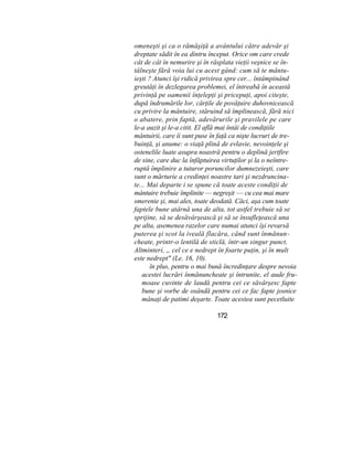 omeneşti şi ca o rămăşiţă a avântului către adevăr şi
dreptate sădit în ea dintru început. Orice om care crede
cât de cât în nemurire şi în răsplata vieţii veşnice se în-
tâlneşte fără voia lui cu acest gând: cum să te mântu-
ieşti ? Atunci îşi ridică privirea spre cer... întâmpinând
greutăţi în dezlegarea problemei, el întreabă în această
privinţă pe oamenii înţelepţi şi pricepuţi, apoi citeşte,
după îndrumările lor, cărţile de povăţuire duhovnicească
cu privire la mântuire, stăruind să împlinească, fără nici
o abatere, prin faptă, adevărurile şi pravilele pe care
le-a auzit şi le-a citit. El află mai întâi de condiţiile
mântuirii, care îi sunt puse în faţă ca nişte lucruri de tre-
buinţă, şi anume: o viaţă plină de evlavie, nevoinţele şi
ostenelile luate asupra noastră pentru o deplină jertfire
de sine, care duc la înfăptuirea virtuţilor şi la o neîntre-
ruptă împlinire a tuturor poruncilor dumnezeieşti, care
sunt o mărturie a credinţei noastre tari şi nezdruncina-
te... Mai departe i se spune că toate aceste condiţii de
mântuire trebuie împlinite — negreşit — cu cea mai mare
smerenie şi, mai ales, toate deodată. Căci, aşa cum toate
faptele bune atârnă una de alta, tot astfel trebuie să se
sprijine, să se desăvârşească şi să se însufleţească una
pe alta, asemenea razelor care numai atunci îşi revarsă
puterea şi scot la iveală flacăra, când sunt înmănun-
cheate, printr-o lentilă de sticlă, într-un singur punct.
Altminteri, „ cel ce e nedrept în foarte puţin, şi în mult
este nedrept" (Le. 16, 10).
în plus, pentru o mai bună încredinţare despre nevoia
acestei lucrări înmănuncheate şi întrunite, el aude fru-
moase cuvinte de laudă pentru cei ce săvârşesc fapte
bune şi vorbe de osândă pentru cei ce fac fapte josnice
mânaţi de patimi deşarte. Toate acestea sunt pecetluite
172
 