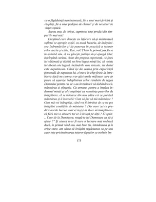 cu o făgăduinţă nemincinoasă, fie a unei mari fericiri şi
răsplăţi, fie a unei pedepse de chinuri şi de necazuri în
viaţa veşnică.
Acesta este, de obicei, cuprinsul unei predici din tim-
purile mai noi!
Creştinul care doreşte cu înfocare să-şi mântuiască
sufletul se apropie astfel, cu toată bucuria, de îndeplini-
rea îndrumărilor şi de punerea în practică a tuturor
celor auzite şi citite. Dar, vai! Chiar la primul pas făcut
în avântul său, el nu găseşte putinţa să-şi ajungă ţelul,
înţelegând curând, chiar din propria experienţă, că firea
lui vătămată şi slăbită va birui legea minţii lui, că voinţa
lui liberă este legată, înclinările sunt stricate, iar duhul
este neputincios. Când îşi dă seama prin experienţă
personală de neputinţa lui, el trece în chip firesc la între-
barea dacă nu cumva s-ar găsi unele mijloace care ar
putea să uşureze îndeplinirea celor rânduite de legea
Domnului pentru cei ce s-au învrednicit să dobândească,
mântuirea şi sfinţenia. Ca urmare, pentru a împăca în-
demnul minţii şi al conştiinţei cu neputinţa puterilor de
îndeplinire, el se întoarce din nou către cei ce predică
mântuirea şi îi întreabă: Cum să fac să mă mântuiesc ?
Cum mă voi îndreptăţi, când voi fi întrebat de ce nu pot
îndeplini condiţiile de mântuire ? Dar oare cei ce pre-
dică aceste lucruri sunt ei înşişi în stare să îndeplineas-
că fără nici o abatere tot ce îi învaţă pe alţii ? Ei spun:
„ Cere de la Dumnezeu, roagă-te lui Dumnezeu ca să-ţi
ajute ?" Şi atunci n-ar fi oare o lucrare mai rodnică
dacă, în primul rând sau, mai bine zis, întotdeauna şi în
orice stare, am căuta să învăţăm rugăciunea ca pe una
care este pricinuitoarea tuturor faptelor ce trebuie îm-
173
 