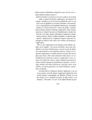 plinite pentru dobândirea mântuirii şi pe care le cere o
viaţă trăită în duhul evlaviei ?
Astfel îşi încheie cercetarea cel care caută şi, în acelaşi
timp, se apucă să înveţe rugăciunea, să citească, să
cugete, să judece şi să cerceteze învăţăturile celor ce au
scris ceva în legătură cu această chestiune. într-adevăr,
cel ce caută găseşte acolo gânduri luminoase, cunoştinţe
adânci şi cuvinte puternice. Unul, de pildă, vorbeşte
foarte frumos despre trebuinţa rugăciunii, altul, despre
puterea ei, despre lucrarea ei binefăcătoare, despre da-
toria de a ne ruga, despre stăruinţa în rugăciune, despre
luarea-aminte, despre căldura duhului, curăţenia gân-
durilor, împăcarea cu vrăjmaşii, despre smerenie, în-
frângerea inimii şi alte stări care trebuie să însoţeascc
rugăciunea.
Dar ce este rugăciunea în ea însăşi şi cum trebuie, de
fapt, să ne rugăm ? La aceste întrebări, deşi sunt cele
dintâi şi cele mai trebuincioase, rareori se pot da lămu-
riri cuprinzătoare şi pe înţelesul tuturor. Atunci cel ce
doreşte rugăciunea cu multă râvnă se trezeşte din nou în
faţa unei taine. Din citirea făcută în linii mari i se va
înrădăcina în memorie o parte a rugăciunii, care, cu
toate că e plină de evlavie, totuşi rămâne exterioară, şi
atunci el poate ajunge la următoarea concluzie: ca să te
rogi, trebuie să te duci la biserică, să-ţi faci cruce, să te
închini, să stai în genunchi, să citeşti Psaltirea, canoa-
nele, acatistele...
Această părere obştească despre rugăciune o au cei
ce nu cunosc scrierile despre rugăciunea lăuntrică şi lu-
crările despre contemplaţie ale Sfinţilor Părinţi. în cele
din urmă, cel ce continuă să caute va afla cartea ce se
numeşte „Filocalia", în care 25 de Sfinţi Părinţi au pus
174
 