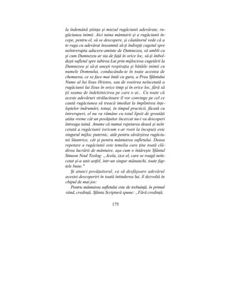 la îndemână ştiinţa şi miezul rugăciunii adevărate, ru-
găciunea inimii. Aici taina mântuirii şi a rugăciunii în-
cepe, pentru el, să se descopere, şi căutătorul vede că a
te ruga cu adevărat înseamnă să-ţi îndrepţi cugetul spre
neîntrerupta aducere-aminte de Dumnezeu, să umbli ca
şi cum Dumnezeu ar sta de faţă în orice loc, să-ţi îmbol-
deşti sufletul spre iubirea Lui prin mijlocirea cugetării la
Dumnezeu şi să-ţi uneşti respiraţia şi bătăile inimii cu
numele Domnului, conducându-te în toate acestea de
chemarea, ce se face mai întâi cu gura, a Prea Sfântului
Nume al lui Iisus Hristos, sau de rostirea neîncetată a
rugăciunii lui Iisus în orice timp şi în orice loc, fără să
ţii seama de îndeletnicirea pe care o ai... Cu toate că
aceste adevăruri strălucitoare îl vor convinge pe cel ce
caută rugăciunea să treacă imediat la împlinirea înţe-
leptelor îndrumări, totuşi, în timpul practicii, făcută cu
întreruperi, el nu va rămâne cu totul lipsit de greutăţi
atâta vreme cât un povăţuitor încercat nu-i va descoperi
întreaga taină. Anume că numai repetarea deasă şi neîn:
cetată a rugăciunii (oricum s-ar rosti la început) este
singurul mijloc puternic, atât pentru săvârşirea rugăciu-
nii lăuntrice, cât şi pentru mântuirea sufletului. Deasa
repetare a rugăciunii este temelia care ţine toată clă-
direa lucrării de mântuire, aşa cum o întăreşte Sfântul
Simeon Noul Teolog: „Acela, zice el, care se roagă neîn-
cetat şi-a unit astfel, într-un singur mănunchi, toate fap-
tele bune."
Şi atunci povăţuitorul, ca să desfăşoare adevărul
acestei descoperiri în toată întinderea lui, îl dezvoltă în
chipul de mai jos:
Pentru mântuirea sufletului este de trebuinţă, în primul
rând, credinţă. Sfânta Scriptură spune: „Fără credinţă,
175
 