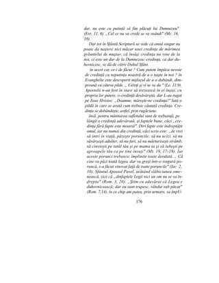 dar, nu este cu putinţă să fim plăcuţi lui Dumnezeu"
(Evr. 11, 6). „Cel ce nu va crede se va osândi" (Mc. 16,
16).
Dar tot în Sfântă Scriptură se vede că omul singur nu
poate da naştere nici măcar unei credinţe de mărimea
grăuntelui de muştar, că însăşi credinţa nu vine de la
noi, ci este un dar de la Dumnezeu; credinţa, ca dar du-
hovnicesc, se dă de către Duhul Sfânt.
în acest caz ce-i de făcut ? Cum putem împăca nevoie
de credinţă cu neputinţa noastră de a o naşte în noi ? în
Evanghelie este descoperit mijlocul de a o dobândi, dim-
preună cu câteva pilde. „ Cereţi şi vi se va da " (Le. 11,9).
Apostolii n-au fost în stare să trezească în ei înşişi, cu
propria lor putere, o credinţă desăvârşită, dar L-au rugat
pe Iisus Hristos: „Doamne, măreşte-ne credinţa!" Iată o
pildă în care se arată cum trebuie căutată credinţa. Cre-
dinţa se dobândeşte, astfel, prin rugăciune.
însă, pentru mântuirea sufletului sunt de trebuinţă, pe
lângă o credinţă adevărată, şi faptele bune, căci „cre-
dinţa fără fapte este moartă". Diri fapte este îndreptăţit
omul, iar nu numai din credinţă, căci scris este: „de vrei
să intri în viaţă, păzeşte poruncile: să nu ucizi, să nu
săvârşeşti adulter, să nu furi, să nu mărturiseşti strâmb;
să cinsteşti pe tatăl tău şi pe mama ta şi să iubeşti pe
aproapele tău ca pe tine însuţi" (Mt. 19, 17-19). Iar
aceste porunci trebuiesc împlinite toate deodată. „ Că
cine va păzi toată legea, dar va greşi într-o singură po-
runcă, s-a făcut vinovat faţă de toate poruncile" (Iac. 2,
10). Sfântul Apostol Pavel, arătând slăbiciunea ome-
nească, zice că „dinfaptele Legii nici un om nu se va în-
drepta" (Rom. 3, 20). „Ştim cu adevărat că Legea e
duhovnicească; dar eu sunt trupesc, vândut sub păcat"
(Rom. 7,14). în ce chip am putea, prin urmare, sa împU-
176
 
