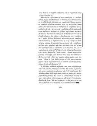 vine deci să ne rugăm totdeauna, să ne rugăm în orice
vreme, în orice loc.
Adevărata rugăciune îşi are condiţiile ei: trebuie
adusă în faţa lui Dumnezeu cu mintea şi cu inima curate,
cu o înflăcărată stăruinţă, cu o puternică luare-aminte,
cu o evlavie plină de cutremur şi cu cea mai adâncă sme-
renie. Dar dacă cineva nu e împăcat în conştiinţa lui cu-
rată şi vede că e departe de condiţiile adevăratei rugă-
ciuni, înfăţişată mai sus, că îşi face rugăciunea mai mult
de nevoie, mai mult în silă decât de bună voie ? Cum va
fi sufletul atras din plăcere, din dragoste, spre rugăciu-
ne ? însăşi Sfânta Scriptură mărturiseşte că omul nu
este în stare să se împotrivească şi să-şi cureţe cu desă-
vârşire mintea de gânduri necuvioase, că „omul este
înclinat spre gânduri rele încă din tinereţile lui" şi nu-
mai Dumnezeu ne dă altă inimă şi un duh nou. Iar „ca să
voiţi şi ca să săvârşiţi" (Filip. 2, 13), tot de la Dumnezeu
este. însuşi Apostolul Pavel a spus: „duhul meu (adică
glasul) se roagă, dar mintea mea este neroditoare"
(I Cor. 14, 14). „Căci noi nu ştim să ne rugăm cum tre-
buie " (Rom. 8, 26), întăreşte tot el. Din toate acestea
reiese că în rugăciune noi nu putem scoate la iveală
însuşirile ei, adică miezul ei!
în faţa unei astfel de neputinţe care pune stăpânire pe
orice om, ce mai poate face acesta, din voinţa şi puterea
lui, pentru mântuirea sufletului său ? El nu-şi poate do-
bândi credinţa fără rugăciune şi nici nu poate face nici o
faptă bună fără ea. Ba chiar, la urma urmei, nu este în
stare nici măcar să se roage cu adevărat. Ce-i rămâne
deci lui de făcut ? Ce mai poate face el din propria lui pu-
tere şi libertate ca să nu piară, ci să se mântuiască ?■■■
178
 