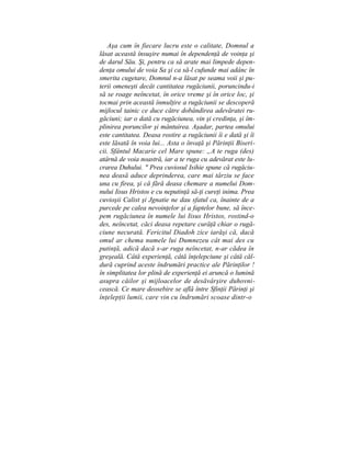 Aşa cum în fiecare lucru este o calitate, Domnul a
lăsat această însuşire numai în dependenţă de voinţa şi
de darul Său. Şi, pentru ca să arate mai limpede depen-
denţa omului de voia Sa şi ca să-l cufunde mai adânc în
smerita cugetare, Domnul n-a lăsat pe seama voii şi pu-
terii omeneşti decât cantitatea rugăciunii, poruncindu-i
să se roage neîncetat, în orice vreme şi în orice loc, şi
tocmai prin această înmulţire a rugăciunii se descoperă
mijlocul tainic ce duce către dobândirea adevăratei ru-
găciuni; iar o dată cu rugăciunea, vin şi credinţa, şi îm-
plinirea poruncilor şi mântuirea. Aşadar, partea omului
este cantitatea. Deasa rostire a rugăciunii îi e dată şi îi
este lăsată în voia lui... Asta o învaţă şi Părinţii Biseri-
cii. Sfântul Macarie cel Mare spune: „A te ruga (des)
atârnă de voia noastră, iar a te ruga cu adevărat este lu-
crarea Duhului. " Prea cuviosul Isihie spune că rugăciu-
nea deasă aduce deprinderea, care mai târziu se face
una cu firea, şi că fără deasa chemare a numelui Dom-
nului Iisus Hristos e cu neputinţă să-ţi cureţi inima. Prea
cuvioşii Calist şi Jgnatie ne dau sfatul ca, înainte de a
purcede pe calea nevoinţelor şi a faptelor bune, să înce-
pem rugăciunea în numele lui Iisus Hristos, rostind-o
des, neîncetat, căci deasa repetare curăţă chiar o rugă-
ciune necurată. Fericitul Diadoh zice iarăşi că, dacă
omul ar chema numele lui Dumnezeu cât mai des cu
putinţă, adică dacă s-ar ruga neîncetat, n-ar cădea în
greşeală. Câtă experienţă, câtă înţelepciune şi câtă căl-
dură cuprind aceste îndrumări practice ale Părinţilor !
în simplitatea lor plină de experienţă ei aruncă o lumină
asupra căilor şi mijloacelor de desăvârşire duhovni-
cească. Ce mare deosebire se află între Sfinţii Părinţi şi
înţelepţii lumii, care vin cu îndrumări scoase dintr-o
 