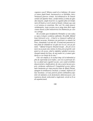 cugetare seacă! Mintea caută să se îndemne: fă cutare
şi cutare faptă bună, înarmează-te cu bărbăţia, între-
buinţează puterea voinţei, încredinţează-te de bunele
urmări ale faptelor bune; curăţă mintea şi inima de gân-
duri deşarte, umple locul lor cu cugetări pline de învăţă-
tură, fă binele şi vei fi cinstit şi liniştit; trăieşte aşa cum
o cer mintea şi conştiinţa. Dar vai l In ciuda tuturor
străduinţelor, toate acestea nu-şi ating ţinta fără rugă-
ciunea deasă şi fără milostivirea lui Dumnezeu pe care
ea o atrage.
Să cercetăm apoi învăţăturile Părinţilor şi vom vedea
ce spun ei despre curăţirea sufletului. De pildă, Sfântul
Ioan Scărarul scrie: „Când ţi se întunecă sufletul de
gânduri necurate, biruieşte-i pe potrivnici cu numele lui
Iisus, chemându-l cât mai des. O armă mai puternică şi
mai plină de izbândă nu vei găsi nici în cer, nici pe pă-
mânt. " Sfântul Grigorie Sinaitul învaţă: „Să ştii că ni-
meni nu-şi poate ţine mintea în frâu prin propriile sale
puteri şi, de aceea, când te năpădesc gânduri necurate,
cheamă numele lui Iisus, de mai multe ori, şi atunci gân-
durile se vor linişti de la sine."
Cât e de simplu şi, în acelaşi timp, de la îndemână şi
plin de experienţă acest mijloc, care nu se potriveşte de-
loc cu sfatul unei cugetări uscate, care caută să dobân-
dească printr-o înaltă părere de sine şi prin lucrare pro-
prie curăţenia sufletească! Cumpănind aceste îndru-
mări întemeiate pe viaţa practică date de Sfinţii Părinţi,
ajungem la următoarea concluzie, şi anume: mijlocul cel
mai însemnat, cel mai potrivit pentru dobândirea fap-
telor de mântuire şi de desăvârşire duhovnicească, este
repetarea deasă, neîncetată a rugăciunii, oricât ar fi ea
de neputincioasă.
180
 