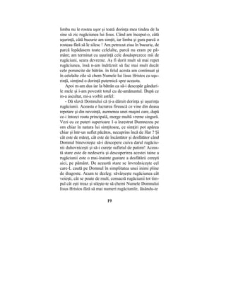 limba nu le rostea uşor şi toată dorinţa mea tindea de la
sine să zic rugăciunea lui Iisus. Când am început-o, câtă
uşurinţă, câtă bucurie am simţit, iar limba şi gura parcă o
rosteau fără să le silesc ! Am petrecut ziua în bucurie, de
parcă lepădasem toate celelalte, parcă nu eram pe pă-
mânt; am terminat cu uşurinţă cele douăsprezece mii de
rugăciuni, seara devreme. Aş fi dorit mult să mai repet
rugăciunea, însă n-am îndrăznit să fac mai mult decât
cele poruncite de bătrân. în felul acesta am continuat şi
în celelalte zile să chem Numele lui Iisus Hristos cu uşu-
rinţă, simţind o dorinţă puternică spre aceasta.
Apoi m-am dus iar la bătrân ca să-i descopăr gânduri-
le mele şi i-am povestit totul cu de-amănuntul. După ce
m-a ascultat, mi-a vorbit astfel:
- Dă slavă Domnului că ţi-a dăruit dorinţa şi uşurinţa
rugăciunii. Aceasta e lucrarea firească ce vine din deasa
repetare şi din nevoinţă, asemenea unei maşini care, după
ce-i întorci roata principală, merge multă vreme singură.
Vezi cu ce puteri superioare 1-a înzestrat Dumnezeu pe
om chiar în natura lui simţitoare, ce simţiri pot apărea
chiar şi într-un suflet păcătos, necuprins încă de Har ? Şi
cât este de măreţ, cât este de încântător şi desfătător când
Domnul binevoieşte să-i descopere cuiva darul rugăciu-
nii duhovniceşti şi să-i cureţe sufletul de patimi! Aceas-
tă stare este de nedescris şi descoperirea acestei taine a
rugăciunii este o mai-înainte gustare a desfătării cereşti
aici, pe pământ. De această stare se învredniceşte cel
care-L caută pe Domnul în simplitatea unei inimi pline
de dragoste. Acum te dezleg: săvârşeşte rugăciunea cât
voieşti, cât se poate de mult, consacră rugăciunii tot tim-
pul cât eşti treaz şi sileşte-te să chemi Numele Domnului
Iisus Hristos fără să mai numeri rugăciunile, lăsându-te
19
 
