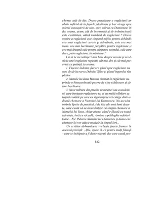 chemat atât de des. Deasa practicare a rugăciunii ar
abate sufletul de la faptele păcătoase şi l-ar atrage spre
miezul cunoaşterii de sine, spre unirea cu Dumnezeu! îţi
dai seama, acum, cât de însemnată şi de trebuincioasă
este cantitatea, adică numărul de rugăciuni ? Deasa
rostire a rugăciunii este singurul mijloc pentru dobândi-
rea unei rugăciuni curate şi adevărate, este cea mai
bună, cea mai lucrătoare pregătire pentru rugăciune şi
cea mai dreaptă cale pentru atingerea scopului, cale care
duce, prin rugăciune, la mântuire !
Ca să te încredinţezi mai bine despre nevoia şi vred-
nicia unei rugăciuni repetate cât mai des şi cât mai put-
ernic cu putinţă, ia seama:
1. Fiecare îndemn, fiecare gând spre rugăciune nu
sunt decât lucrarea Duhului Sfânt şi glasul îngerului tău
păzitor.
2. Numele lui Iisus Hristos chemat în rugăciune cu
prinde o binecuvântată putere de sine stătătoare şi de
sine lucrătoare.
3. Nu te tulbura din pricina necurăţiei sau a uscăciu
nii care însoţeşte rugăciunea ta, ci cu multă răbdare aş
teaptă roadele pe care cu siguranţă le vei culege dintr-o
deasă chemare a Numelui lui Dumnezeu. Nu asculta
vorbele lipsite de practică şi de tâlc ale unei lumi deşar
te, care caută să ne încredinţeze că simpla chemare a
Numelui lui Iisus, chiar atunci când e făcută cu toată
stăruinţa, însă cu răceală, rămâne o poliloghie nefolosi
toare... Nu! Puterea Numelui lui Dumnezeu şi deasa Lui
chemare îşi vor aduce roadele la timpul lori...
Un scriitor duhovnicesc vorbeşte foarte frumos în
această privinţă: „Ştiu, spune el, că pentru mulţi filosofi
- care se închipuie a fi duhovniceşti, dar care caută pes-
182
 