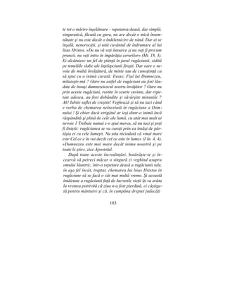 te tot o mărire înşelătoare - repetarea deasă, dar simplă,
singuratică, făcută cu gura, nu are decât o mică însem-
nătate şi nu este decât o îndeletnicire de rând. Dar ei se
înşală, nenorociţii, şi uită cuvântul de îndrumare al lui
lisus Hristos. «De nu vă veţi întoarce şi nu veţi fi precum
pruncii, nu veţi intra în împărăţia cerurilor» (Mt. 18, 3).
Ei alcătuiesc un fel de ştiinţă în jurul rugăciunii, zidită
pe temeliile slabe ale înţelepciunii fireşti. Dar oare e ne-
voie de multă învăţătură, de minte sau de cunoştinţă ca
să spui cu o inimă curată: Iisuse, Fiul lui Dumnezeu,
miluieşte-mă ? Oare nu astfel de rugăciuni au fost lău-
date de însuşi dumnezeiescul nostru învăţător ? Oare nu
prin aceste rugăciuni, rostite în scurte cuvinte, dar repe-
tate adesea, au fost dobândite şi săvârşite minunile ?
Ah! Iubite suflet de creştin! Veghează şi să nu taci când
e vorba de chemarea neîncetată în rugăciune a Dom-
nului ! Şi chiar dacă strigătul ar ieşi dintr-o inimă încă
răspândită şi plină de cele ale lumii, cu atât mai mult ai
nevoie 1 Trebuie numai s-o spui mereu, să nu taci şi poţi
fi liniştit: rugăciunea se va curaţi prin ea însăşi de păr-
tăşia ei cu cele lumeşti. Nu uita niciodată că «mai mare
este Cel ce e în voi decât cel ce este în lume» (I In. 4, 4).
«Dumnezeu este mai mare decât inima noastră şi pe
toate le ştie», zice Apostolul.
După toate aceste încredinţări, hotărăşte-te şi în-
cearcă să petreci măcar o singură zi veghind asupra
omului lăuntric, într-o repetare deasă a rugăciunii tale,
în aşa fel încât, treptat, chemarea lui lisus Hristos în
rugăciune să se facă o cât mai multă vreme. Şi această
întâietate a rugăciunii faţă de lucrurile vieţii îţi va arăta
la vremea potrivită că ziua n-a fost pierdută, ci câştiga-
tă pentru mântuire şi că, în cumpăna dreptei judecăţi
183
 