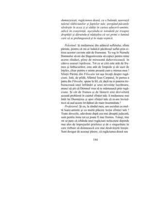 dumnezeieşti, rugăciunea deasă, ca o balanţă, uşurează
talerul slăbiciunilor şi faptelor tale, ştergând păcatele
săvârşite în acea zi şi sădite în cartea aducerii-aminte,
adică în conştiinţă, aşezându-te totodată pe treapta
dreptăţii şi dăruindu-ţi nădejdea că vei primi o lumină
care să se prelungească şi în viaţa veşnică.
Pelerinul: îţi mulţumesc din adâncul sufletului, sfinte
părinte, pentru că mi-ai îndulcit păcătosul suflet prin ci-
tirea acestor cuvinte atât de frumoase. Te rog în Numele
Domnului să-mi dai blagoslovenia să copiez pentru mine
aceste rânduri, pline de mireasmă duhovnicească. în
câteva ceasuri isprăvesc. Tot ce ai citit este atât de fru-
mos şi îmbucurător, este atât de limpede şi de uşor de
înţeles, chiar pentru o minte proastă cum e mintea mea !
Sfinţii Părinţi din Filocalie tot aşa învaţă despre rugă-
ciuni. Iată, de pildă, Sfântul Ioan Carpatul, în partea a
patra din Filocalie, spune la fel, că, dacă nu ai puterea tre-
buincioasă unei înfrânări şi unei nevoinţe lucrătoare,
atunci să ştii că Domnul vrea să te mântuiască prin rugă-
ciune. Şi cât de frumos şi de lămurit este dezvoltată
această problemă în caietul sfinţiei tale. îi mulţumesc mai
întâi lui Dumnezeu şi apoi sfinţiei tale că m-am învred-
nicit să aud aceste învăţături de mare însemnătate !
Profesorul: Şi eu, la rândul meu, am ascultat cu mul-
tă luare-aminte şi cu multă plăcere lecţia sfinţiei tale !
Toate dovezile, adevărate după cea mai dreaptă judecată,
sunt pentru mine tot ce poate fi mai frumos. Totuşi, mie
mi se pare că izbânda unei rugăciuni neîncetate depinde
mai ales de împrejurări prielnice şi de o singurătate în
care trebuie să domnească cea mai desăvârşită linişte.
Sunt desigur de aceeaşi părere, că rugăciunea deasă sau
184
 