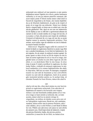 neîncetată este mijlocul cel mai puternic şi unic pentru
dobândirea tuturor faptelor de evlavie, pentru luminarea
sufletului şi că este pe măsura puterilor omeneşti, dar
acest mijloc poate fi folosit numai atunci când omul se
bucură de singurătate şi de linişte, căci numai depărtân-
du-se de feluritele îndeletniciri, de griji şi de risipiri el
poate să se roage des sau neîncetat. Atunci nu-i rămâne
decât o singură luptă, cu lenea sau cu urâtul care vine din
năvala gândurilor. Dar, dacă un om care are îndatoririle
lui de slujbaş şi care se află într-o zgomotoasă adunare de
oameni ar dori cu toată osârdia să se roage cât mai des, el
n-ar putea s-o facă, din pricina unei risipiri de neînlăturat.
Urmează că îndemnul de a te ruga cât mai des se poate
împlini numai în anumite împrejurări prielnice. Prin
urmare, acest mijloc sigur de mântuire nu este la îndemâ-
na tuturor bunilor râvnitori.
Duhovnicul: Degeaba trageţi astfel de concluzii! O
inimă învăţată cu rugăciunea lăuntrică se poate ruga fără
nici o piedică întotdeauna, în tot felul de îndeletniciri, fie
ale trupului, fie ale minţii, în mijlocul oricărei agitaţii. Se
poate spune cu tărie că nici un fel de risipire nu este în
stare să curme rugăciunea în cel ce vrea să se roage, căci
gândul tainic al omului nu este deloc legat de cele din
afară, ci e cu desăvârşire liber în sine însuşi. în orice
timp el poate fi simţit şi prefăcut în rugăciune, ba chiar
însăşi limba e slobodă să rostească rugăciunea în mij-
locul mulţimilor şi în vremea îndeletnicirilor din afară,
în chip tainic, fără nici un sunet. Pe deasupra, ocupaţiile
noastre nu sunt atât de însemnate şi nici convorbirile
noastre nu sunt atât de atrăgătoare, încât să nu putem
găsi momentul prielnic pentru ca, în acelaşi timp, să
chemăm Numele lui Iisus Hristos, măcar din când în
185
când şi cât mai des, chiar dacă mintea nu este încă de-
prinsă cu rugăciunea neîncetată. Este adevărat că
depărtarea de oameni şi de lucrurile care risipesc
mintea e cea mai însemnată condiţie pentru cel ce vrea
să se roage cu luare-aminte şi neîncetat, dar, cu toate
acestea, atunci când nu ne putem retrage în
singurătate, nu trebuie să căutăm scuze prin care să
ne îndreptăţim rugăciunea făcută rar, căci cantitatea,
numărul, deasa rostire stau în puterea fiecăruia, atât a
celui sănătos, cât şi a celui bolnav şi sunt lăsate la libera
lui voie. Pildele care adeveresc cele spuse ne sunt oferite
de oamenii care, fiind împovăraţi de îndatoriri, risipiţi
din pricina feluritelor slujbe, din pricina grijilor,
ostenelilor şi muncilor de tot felul, nu numai că au
 