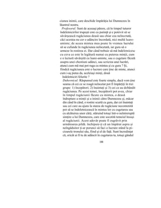 ciunea inimii, care deschide împărăţia lui Dumnezeu în
lăuntrul nostru.
Profesorul: Sunt de aceeaşi părere, că în timpul tuturor
îndeletnicirilor trupeşti este cu putinţă şi e potrivit să se
săvârşească rugăciunea deasă sau chiar cea neîncetată,
căci acestea nu cer o adâncire încordată, nici multă luare-
aminte; de aceea mintea mea poate în vremea lucrului
să se cufunde în rugăciunea neîncetată, iar gura să o
urmeze în rostirea ei. Dar când trebuie să mă îndeletnicesc
cu ceva ce este în legătură numai cu puterea minţii, cum
e o lectură săvârşită cu luare-aminte, sau o cugetare făcută
asupra unei chestiuni adânci, sau scrierea unei lucrări,
atunci cum mă mai pot ruga cu mintea şi cu gura ? Şi,
fiindcă rugăciunea este o lucrare care ţine de minte, atunci
cum i-aş putea da, aceleiaşi minţi, două
îndeletniciri felurite ?
Duhovnicul: Răspunsul este foarte simplu, dacă vom ţine
seama că cei ce se roagă neîncetat pot fi împărţiţi în trei
grupe: 1) începători; 2) înaintaţi şi 3) cei ce au dobândit
rugăciunea. Pe acest temei, începătorii pot avea, chiar
în timpul rugăciunii făcute cu mintea, o deasă
îndreptare a minţii şi a inimii către Dumnezeu şi, măcar
din când în când, o rostire scurtă cu gura, dar cei înaintaţi
sau cei care au ajuns la starea de rugăciune necontenită
pot să se îndeletnicească în mintea lor cu cugetarea sau
cu alcătuirea unor cărţi, stăruind totuşi într-o neîntreruptă
simţire a lui Dumnezeu, care este socotită temeiul însuşi
al rugăciunii. Acest adevăr poate fi zugrăvit prin
următoarea pildă. închipuie-ţi că un împărat aspru şi
neîngăduitor ţi-ar porunci să faci o lucrare stând la pi-
cioarele tronului său, fiind şi el de faţă. Sunt încredinţat
că, oricât ai fi tu de adâncit în cugetarea ta, totuşi gândul
188
 