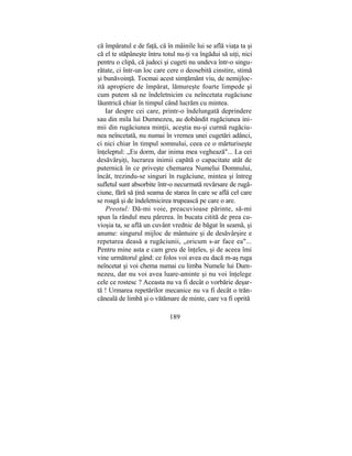 că împăratul e de faţă, că în mâinile lui se află viaţa ta şi
că el te stăpâneşte întru totul nu-ţi va îngădui să uiţi, nici
pentru o clipă, că judeci şi cugeti nu undeva într-o singu-
rătate, ci într-un loc care cere o deosebită cinstire, stimă
şi bunăvoinţă. Tocmai acest simţământ viu, de nemijloc-
ită apropiere de împărat, lămureşte foarte limpede şi
cum putem să ne îndeletnicim cu neîncetata rugăciune
lăuntrică chiar în timpul când lucrăm cu mintea.
Iar despre cei care, printr-o îndelungată deprindere
sau din mila lui Dumnezeu, au dobândit rugăciunea ini-
mii din rugăciunea minţii, aceştia nu-şi curmă rugăciu-
nea neîncetată, nu numai în vremea unei cugetări adânci,
ci nici chiar în timpul somnului, ceea ce o mărturiseşte
înţeleptul: „Eu dorm, dar inima mea veghează"... La cei
desăvârşiţi, lucrarea inimii capătă o capacitate atât de
puternică în ce priveşte chemarea Numelui Domnului,
încât, trezindu-se singuri în rugăciune, mintea şi întreg
sufletul sunt absorbite într-o necurmată revărsare de rugă-
ciune, fără să ţină seama de starea în care se află cel care
se roagă şi de îndeletnicirea trupească pe care o are.
Preotul: Dă-mi voie, preacuvioase părinte, să-mi
spun la rândul meu părerea. în bucata citită de prea cu-
vioşia ta, se află un cuvânt vrednic de băgat în seamă, şi
anume: singurul mijloc de mântuire şi de desăvârşire e
repetarea deasă a rugăciunii, „oricum s-ar face ea"...
Pentru mine asta e cam greu de înţeles, şi de aceea îmi
vine următorul gând: ce folos voi avea eu dacă m-aş ruga
neîncetat şi voi chema numai cu limba Numele lui Dum-
nezeu, dar nu voi avea luare-aminte şi nu voi înţelege
cele ce rostesc ? Aceasta nu va fi decât o vorbărie deşar-
tă ! Urmarea repetărilor mecanice nu va fi decât o trăn-
căneală de limbă şi o vătămare de minte, care va fi oprită
189
 