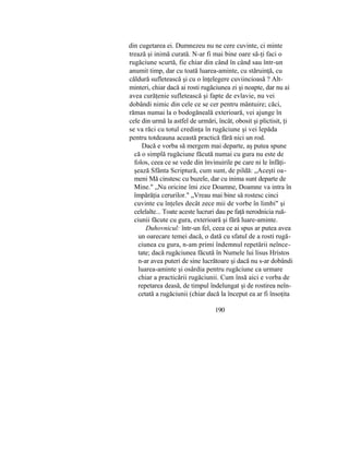 din cugetarea ei. Dumnezeu nu ne cere cuvinte, ci minte
trează şi inimă curată. N-ar fi mai bine oare să-ţi faci o
rugăciune scurtă, fie chiar din când în când sau într-un
anumit timp, dar cu toată luarea-aminte, cu stăruinţă, cu
căldură sufletească şi cu o înţelegere cuviincioasă ? Alt-
minteri, chiar dacă ai rosti rugăciunea zi şi noapte, dar nu ai
avea curăţenie sufletească şi fapte de evlavie, nu vei
dobândi nimic din cele ce se cer pentru mântuire; căci,
rămas numai la o bodogăneală exterioară, vei ajunge în
cele din urmă la astfel de urmări, încât, obosit şi plictisit, ţi
se va răci cu totul credinţa în rugăciune şi vei lepăda
pentru totdeauna această practică fără nici un rod.
Dacă e vorba să mergem mai departe, aş putea spune
că o simplă rugăciune făcută numai cu gura nu este de
folos, ceea ce se vede din învinuirile pe care ni le înfăţi-
şează Sfânta Scriptură, cum sunt, de pildă: „Aceşti oa-
meni Mă cinstesc cu buzele, dar cu inima sunt departe de
Mine." „Nu oricine îmi zice Doamne, Doamne va intra în
împărăţia cerurilor." „Vreau mai bine să rostesc cinci
cuvinte cu înţeles decât zece mii de vorbe în limbi" şi
celelalte... Toate aceste lucruri dau pe faţă nerodnicia ruă-
ciunii făcute cu gura, exterioară şi fără luare-aminte.
Duhovnicul: într-un fel, ceea ce ai spus ar putea avea
un oarecare temei dacă, o dată cu sfatul de a rosti rugă-
ciunea cu gura, n-am primi îndemnul repetării neînce-
tate; dacă rugăciunea făcută în Numele lui lisus Hristos
n-ar avea puteri de sine lucrătoare şi dacă nu s-ar dobândi
luarea-aminte şi osârdia pentru rugăciune ca urmare
chiar a practicării rugăciunii. Cum însă aici e vorba de
repetarea deasă, de timpul îndelungat şi de rostirea neîn-
cetată a rugăciunii (chiar dacă la început ea ar fi însoţita
190
 
