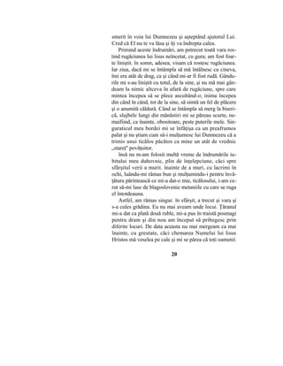 smerit în voia lui Dumnezeu şi aşteptând ajutorul Lui.
Cred că El nu te va lăsa şi îţi va îndrepta calea.
Primind aceste îndrumări, am petrecut toată vara ros-
tind rugăciunea lui lisus neîncetat, cu gura; am fost foar-
te liniştit. în somn, adesea, visam că rostesc rugăciunea.
Iar ziua, dacă mi se întâmpla să mă întâlnesc cu cineva,
îmi era atât de drag, ca şi când mi-ar fi fost rudă. Gându-
rile mi s-au liniştit cu totul, de la sine, şi nu mă mai gân-
deam la nimic altceva în afară de rugăciune, spre care
mintea începea să se plece ascultând-o; inima începea
din când în când, tot de la sine, să simtă un fel de plăcere
şi o anumită căldură. Când se întâmpla să merg la biseri-
că, slujbele lungi din mănăstiri mi se păreau scurte, ne-
maifiind, ca înainte, obositoare, peste puterile mele. Sin-
guraticul meu bordei mi se înfăţişa ca un preafrumos
palat şi nu ştiam cum să-i mulţumesc lui Dumnezeu că a
trimis unui ticălos păcătos ca mine un atât de vrednic
„stareţ" povăţuitor.
însă nu m-am folosit multă vreme de îndrumările iu-
bitului meu duhovnic, plin de înţelepciune, căci spre
sfârşitul verii a murit. înainte de a muri, cu lacrimi în
ochi, luându-mi rămas bun şi mulţumindu-i pentru învă-
ţătura părintească ce mi-a dat-o mie, ticălosului, i-am ce-
rut să-mi lase de blagoslovenie metaniile cu care se ruga
el întotdeauna.
Astfel, am rămas singur. în sfârşit, a trecut şi vara şi
s-a cules grădina. Eu nu mai aveam unde locui. Ţăranul
mi-a dat ca plată două ruble, mi-a pus în traistă posmagi
pentru dram şi din nou am început să pribegesc prin
diferite locuri. De data aceasta nu mai mergeam ca mai
înainte, cu greutate, căci chemarea Numelui lui lisus
Hristos mă veselea pe cale şi mi se părea că toţi oamenii
20
 
