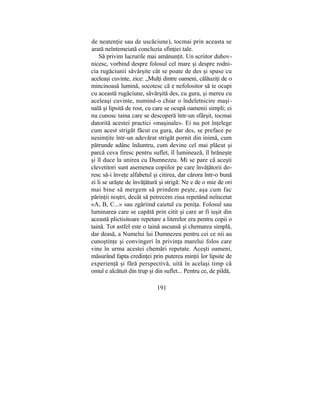 de neatenţie sau de uscăciune), tocmai prin aceasta se
arată neîntemeiată concluzia sfinţiei tale.
Să privim lucrurile mai amănunţit. Un scriitor duhov-
nicesc, vorbind despre folosul cel mare şi despre rodni-
cia rugăciunii săvârşite cât se poate de des şi spuse cu
aceleaşi cuvinte, zice: „Mulţi dintre oameni, călăuziţi de o
mincinoasă lumină, socotesc că e nefolositor să te ocupi
cu această rugăciune, săvârşită des, cu gura, şi mereu cu
aceleaşi cuvinte, numind-o chiar o îndeletnicire maşi-
nală şi lipsită de rost, cu care se ocupă oamenii simpli; ei
nu cunosc taina care se descoperă într-un sfârşit, tocmai
datorită acestei practici «maşinale». Ei nu pot înţelege
cum acest strigăt făcut cu gura, dar des, se preface pe
nesimţite într-un adevărat strigăt pornit din inimă, cum
pătrunde adânc înăuntru, cum devine cel mai plăcut şi
parcă ceva firesc pentru suflet, îl luminează, îl hrăneşte
şi îl duce la unirea cu Dumnezeu. Mi se pare că aceşti
clevetitori sunt asemenea copiilor pe care învăţătorii do-
resc să-i înveţe alfabetul şi citirea, dar cărora într-o bună
zi li se urăşte de învăţătură şi strigă: Ne e de o mie de ori
mai bine să mergem să prindem peşte, aşa cum fac
părinţii noştri, decât să petrecem ziua repetând neîncetat
«A, B, C...» sau zgâriind caietul cu peniţa. Folosul sau
luminarea care se capătă prin citit şi care ar fi ieşit din
această plictisitoare repetare a literelor era pentru copii o
taină. Tot astfel este o taină ascunsă şi chemarea simplă,
dar deasă, a Numelui lui Dumnezeu pentru cei ce nii au
cunoştinţe şi convingeri în privinţa marelui folos care
vine în urma acestei chemări repetate. Aceşti oameni,
măsurând fapta credinţei prin puterea minţii lor lipsite de
experienţă şi fără perspectivă, uită în acelaşi timp că
omul e alcătuit din trup şi din suflet... Pentru ce, de pildă,
191
 