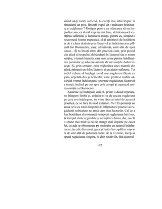 voind să-ţi cureţi sufletul, tu cureţi mai întâi trupul: îi
rânduieşti un post, lipseşti trupul de o mâncare hrănitoa-
re şi aţâţătoare ? Desigur pentru ca mâncarea să nu îm-
piedice sau, ca să mă exprim mai bine, să înlesnească cu-
răţirea sufletului şi luminarea minţii, pentru ca, simţind o
necurmată foame trupească, să-ţi aminteşti de hotărârea
ta de a căuta desăvârşirea lăuntrică şi îndeletnicirea plă-
cută lui Dumnezeu, care, altminteri, sunt atât de uşor
uitate... Şi tu însuţi simţi din practică cum, prin postul
din afară al trupului, dobândeşti în lăuntrul tău o minte
subţire, o inimă liniştită, care sunt arme pentru îmblânzi-
rea patimilor şi aducere-aminte de nevoinţele duhovni-
ceşti. Şi, prin urmare, prin mijlocirea unei materii din
afară, primeşti un folos lăuntric şi un ajutor sufletesc. Tot
astfel trebuie să înţelegi rostul unei rugăciuni făcute cu
gura, repetată des şi neîncetat, care, printr-o rostire să-
vârşită vreme îndelungată, sporeşte rugăciunea lăuntrică
a inimii, înclină pe om spre cele cereşti şi uşurează uni-
rea minţii cu Dumnezeu.
Zadarnic îşi închipuie unii că, printr-o deasă repetare,
ne frângem limba şi, urându-ni-se de uscata rugăciune
pe care n-o înţelegem, ne vom lăsa cu totul de această
practică, ce se face în mod exterior. Nu ! Experienţa ne
arată ceva cu totul dimpotrivă: înfăptuitorii practici ai ru-
găciunii neîncetate ne arată cum stau lucrurile. Cel ce a
luat hotărârea să rostească neîncetat rugăciunea lui Iisus,
la început simte o greutate şi se luptă cu lenea, dar, cu cât
o spune mai mult şi cu cât merge mai departe pe calea
lui, cu atât se obişnuieşte pe nesimţite cu această îndelet-
nicire, în cele din urmă, gura şi limba lui capătă o mişca-
re de sine atât de puternică încât, de la o vreme, încep sa
spună rugăciunea singure, în chip nestăvilit, fără ajutorul
192
 