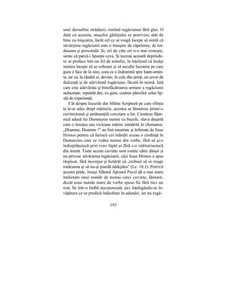 unei deosebite strădanii, rostind rugăciunea fără glas. O
dată cu aceasta, muşchii gâtlejului se potrivesc atât de
bine cu mişcarea, încât cel ce se roagă începe să simtă că
săvârşirea rugăciunii este o însuşire de căpetenie, de tot-
deauna şi personală. Şi, ori de câte ori n-o mai rosteşte,
simte că parcă-i lipseşte ceva. Şi tocmai această deprinde-
re se preface într-un fel de temelie, în înţelesul că însăşi
mintea începe să se coboare şi să asculte lucrarea pe care
gura o face de la sine, ceea ce o îndeamnă spre luare-amin-
te, iar ea, la rândul ei, devine, în cele din urmă, un izvor de
dulceaţă şi de adevărată rugăciune, făcută în inimă. Iată
care este adevărata şi binefăcătoarea urmare a rugăciunii
neîncetate, repetată des, cu gura, contrar părerilor celor lip-
siţi de experienţă.
Cât despre locurile din Sfânta Scriptură pe care sfinţia
ta le-ai adus drept mărturie, acestea se lămuresc printr-o
cuviincioasă şi amănunţită cercetare a lor. Cinstirea făţar-
nică adusă lui Dumnezeu numai cu buzele, slava deşartă
care o însoţea sau vicleana mărire urmărită în chemarea:
„Doamne, Doamne !" au fost mustrate şi înfierate de Iisus
Hristos pentru că fariseii cei mândri aveau o credinţă în
Dumnezeu care se vedea numai din vorbe, fără să şi-o
îndreptăţească prin vreo faptă şi fără s-o mărturisească
din inimă. Toate aceste cuvinte sunt rostite către dânşii şi
nu privesc săvârşirea rugăciunii, căci Iisus Hristos a spus
răspicat, fără înconjur şi hotărât că „trebuie să se roage
totdeauna şi să nu-şi piardă nădejdea" (Le. 18,1). Potrivit
acestei pilde, însuşi Sfântul Apostol Pavel dă o mai mare
întâietate unui număr de numai cinci cuvinte, lămurit,
decât unui număr mare de vorbe spuse fie fără nici un
rost, fie într-o limbă necunoscută, aici înţelegându-se în-
văţătura ce se predică îndeobşte în adunări, iar nu rugă-
193
 