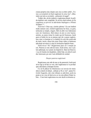 ciunea propriu-zisă, despre care zice cu tărie astfel: „Vo-
iesc ca (creştinii) să facă rugăciuni în orice loc", sfătu-
indu-i pe toţi cu cuvintele: „neîncetat vă rugaţi".
Vedeţi, dar, cât de rodnică e rugăciunea deasă, în pofi-
da deplinei sale simplităţi. Şi cât de clară trebuie să fie
cugetarea cu privire la adevărata înţelegere a Sfintei
Scripturi ? !
Pelerinul: Chiar aşa, cinstite părinte ! Eu am întâlnit
mulţi oameni care, rostind rugăciunea lui Iisus, cu gura,
neîncetat şi simplu, singuri, fără să aibă vreo îndrumare
care să-i lumineze, fără măcar să ştie ce este luarea-
aminte, au ajuns totuşi la roade aşa de frumoase, încât
gura şi limba lor nu se puteau opri de a spune rugăciu-
nea; asta i-a luminat şi i-a îndulcit în cele din urmă atât
de mult, încât a făcut din nişte fiinţe slabe şi lăsătoare
adevăraţi nevoitori şi viteji în săvârşirea faptelor bune...
Duhovnicul: Da ! Rugăciunea pare că-1 renaşte pe
om. Puterea ei este atât de mare, încât nimic, nici o pu-
tere pătimaşă, nu-i poate sta împotrivă. Dacă aţi binevoi,
v-aş citi înainte de despărţire, iubiţi fraţi, un articol scurt
dar interesant, pe care l-am dobândit de curând.
Despre puterea rugăciunii
Rugăciunea este atât de tare şi de puternică, încât poţi
să te rogi şi să faci ce vrei, căci rugăciunea te va povăţui
spre adevărata şi dreapta lucrare.
Ca să fii plăcut lui Dumnezeu n-ai nevoie de nimic
altceva decât să iubeşti. „Iubeşte şi fă ce vrei", spune Fe-
ricitul Augustin, căci cine iubeşte cu adevărat, acela nu
poate şi nu vrea să facă ceva ce nu este plăcut fiinţei iu-
bite... Cum însă rugăciunea nu este decât revărsarea şi
194
 