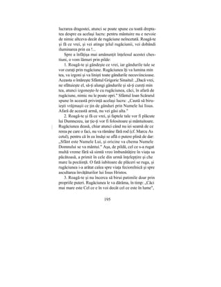 lucrarea dragostei, atunci se poate spune cu toată drepta-
tea despre ea acelaşi lucru: pentru mântuire nu e nevoie
de nimic altceva decât de rugăciune neîncetată. Roagă-te
şi fă ce vrei, şi vei atinge ţelul rugăciunii, vei dobândi
iluminarea prin ea !...
Spre a înfăţişa mai amănunţit înţelesul acestei ches-
tiuni, o vom lămuri prin pilde:
1. Roagă-te şi gândeşte ce vrei, iar gândurile tale se
vor curaţi prin rugăciune. Rugăciunea îţi va lumina min
tea, va izgoni şi va linişti toate gândurile necuviincioase.
Aceasta o întăreşte Sfântul Grigorie Sinaitul: „Dacă vrei,
ne sfătuieşte el, să-ţi alungi gândurile şi să-ţi cureţi min
tea, atunci izgoneşte-le cu rugăciunea, căci, în afară de
rugăciune, nimic nu le poate opri." Sfântul loan Scărarul
spune în această privinţă acelaşi lucru: „Caută să biru-
ieşti vrăjmaşii ce ţin de gânduri prin Numele lui Iisus.
Afară de această armă, nu vei găsi alta."
2. Roagă-te şi fă ce vrei, şi faptele tale vor fi plăcute
lui Dumnezeu, iar ţie-ţi vor fi folositoare şi mântuitoare.
Rugăciunea deasă, chiar atunci când nu iei seamă de ce
rerea pe care o faci, nu va rămâne fără rod (cf. Marcu As
cetul), pentru că în ea însăşi se află o putere plină de dar:
„Sfânt este Numele Lui, şi oricine va chema Numele
Domnului se va mântui." Aşa, de pildă, cel ce s-a rugat
multă vreme fără să simtă vreo îmbunătăţire în viaţa sa
păcătoasă, a primit în cele din urmă înţelepţire şi che
mare la pocăinţă. O fată iubitoare de plăceri se ruga, şi
rugăciunea i-a arătat calea spre viaţa feciorelnică şi spre
ascultarea învăţăturilor lui Iisus Hristos.
3. Roagă-te şi nu încerca să birui patimile doar prin
propriile puteri. Rugăciunea le va dărâma, în timp: „Căci
mai mare este Cel ce e în voi decât cel ce este în lume",
195
 