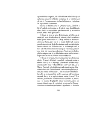 spune Sfânta Scriptură, iar Sfântul Ion Carpatul învaţă că
cel ce nu are darul înfrânăm nu trebuie să se întristeze, ci
să ştie că Dumnezeu cere de la el silinţa spre rugăciune,
iar rugăciunea îl va mântui.
Despre un bătrân scrie în „Pateric" cum, „căzând, a
biruit", adică, poticnindu-se de păcat, nu a deznădăjduit,
ci s-a întors cu rugăciunea spre Dumnezeu şi Acesta 1-a
ridicat. Iată o pildă grăitoare !
4. Roagă-te şi nu te teme de nimic, nu te înfricoşa de
necazuri, nu te înspăimânta de năpaste, căci rugăciunea
te va apăra, înlăturându-le. Adu-ţi aminte de puţin cre
dinciosul Petru, care sta să se înece; de Pavel, care se
ruga în temniţă; de tânărul scăpat de rugăciune din ispita
în care căzuse; de fecioara care, în urma rugăciunii, a
fost salvată din mâinile unui ostaş ce Venise cu gânduri
rele şi de alte cazuri asemănătoare. Toate aceste întâm
plări arată puterea, tăria şi întinderea atotcuprinzătoare a
rugăciunii făcute în Numele lui Iisus Hristos.
5. Roagă-te oricum, însă mereu şi nu te nelinişti de
nimic, fii vesel şi liniştit cu duhul, căci rugăciunea va
rândui toate şi te va înţelepţi. Ţine minte puterea rugă
ciunii despre care vorbesc Sfinţii Ioan Gură de Aur şi
Marcu Ascetul; cel dintâi spune că „rugăciunea, chiar
atunci când este făcută de noi, care suntem plini de pă
cate, ne curăţă numaidecât"... Iar al doilea vorbeşte ast
fel: „Ca să ne rugăm într-un fel oarecare, stă în puterea
noastră; dar ca să te rogi curat este un dar de sus !" Prin
urmare, jertfeşte lui Dumnezeu ceea ce îţi stă în putere;
adu-I la început drept jertfă măcar cantitatea, adică un
număr cât mai mare de rugăciuni, şi puterea lui Dumne
zeu se va revărsa în neputinţa ta. Rugăciunea va deveni o
196
 