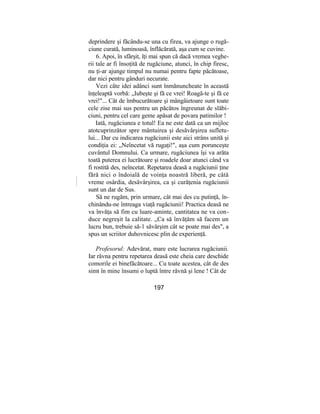 deprindere şi făcându-se una cu firea, va ajunge o rugă-
ciune curată, luminoasă, înflăcărată, aşa cum se cuvine.
6. Apoi, în sfârşit, îţi mai spun că dacă vremea veghe-
rii tale ar fi însoţită de rugăciune, atunci, în chip firesc,
nu ţi-ar ajunge timpul nu numai pentru fapte păcătoase,
dar nici pentru gânduri necurate.
Vezi câte idei adânci sunt înmănuncheate în această
înţeleaptă vorbă: „Iubeşte şi fă ce vrei! Roagă-te şi fă ce
vrei!"... Cât de îmbucurătoare şi mângâietoare sunt toate
cele zise mai sus pentru un păcătos îngreunat de slăbi-
ciuni, pentru cel care geme apăsat de povara patimilor !
Iată, rugăciunea e totul! Ea ne este dată ca un mijloc
atotcuprinzător spre mântuirea şi desăvârşirea sufletu-
lui... Dar cu indicarea rugăciunii este aici strâns unită şi
condiţia ei: „Neîncetat vă rugaţi!", aşa cum porunceşte
cuvântul Domnului. Ca urmare, rugăciunea îşi va arăta
toată puterea ei lucrătoare şi roadele doar atunci când va
fi rostită des, neîncetat. Repetarea deasă a rugăciunii ţine
fără nici o îndoială de voinţa noastră liberă, pe câtă
vreme osârdia, desăvârşirea, ca şi curăţenia rugăciunii
sunt un dar de Sus.
Să ne rugăm, prin urmare, cât mai des cu putinţă, în-
chinându-ne întreaga viaţă rugăciunii! Practica deasă ne
va învăţa să fim cu luare-aminte, cantitatea ne va con-
duce negreşit la calitate. „Ca să învăţăm să facem un
lucru bun, trebuie să-1 săvârşim cât se poate mai des", a
spus un scriitor duhovnicesc plin de experienţă.
Profesorul: Adevărat, mare este lucrarea rugăciunii.
Iar râvna pentru repetarea deasă este cheia care deschide
comorile ei binefăcătoare... Cu toate acestea, cât de des
simt în mine însumi o luptă între râvnă şi lene ! Cât de
197
 