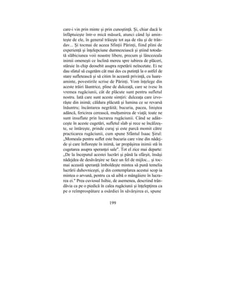 care-i vin prin minte şi prin cunoştinţă. Şi, chiar dacă le
înfăptuieşte într-o mică măsură, atunci când îşi amin-
teşte de ele, în general trăieşte tot aşa de rău şi de trân-
dav... Şi tocmai de aceea Sfinţii Părinţi, fiind plini de
experienţă şi înţelepciune dumnezeiască şi ştiind totoda-
tă slăbiciunea voii noastre libere, precum şi lâncezeala
inimii omeneşti ce înclină mereu spre iubirea de plăceri,
stăruie în chip deosebit asupra repetării neîncetate. Ei ne
dau sfatul să cugetăm cât mai des cu putinţă la o astfel de
stare sufletească şi să citim în această privinţă, cu luare-
aminte, povestirile scrise de Părinţi. Vom înţelege din
aceste trăiri lăuntrice, pline de dulceaţă, care se ivesc în
vremea rugăciunii, cât de plăcute sunt pentru sufletul
nostru. Iată care sunt aceste simţiri: dulceaţa care izvo-
răşte din inimă; căldura plăcută şi lumina ce se revarsă
înăuntru; încântarea negrăită; bucuria, pacea, liniştea
adâncă, fericirea cerească, mulţumirea de viaţă; toate ne
sunt insuflate prin lucrarea rugăciunii. Când se adân-
ceşte în aceste cugetări, sufletul slab şi rece se încălzeş-
te, se întăreşte, prinde curaj şi este parcă momit către
practicarea rugăciunii, cum spune Sfântul Isaac Şirul:
„Momeala pentru suflet este bucuria care vine din nădej-
de şi care înfloreşte în inimă, iar propăşirea inimii stă în
cugetarea asupra speranţei sale". Tot el zice mai departe:
„De la începutul acestei lucrări şi până la sfârşit, însăşi
nădejdea de desăvârşire se face un fel de mijloc... şi toc-
mai această speranţă îmboldeşte mintea să pună temelia
lucrării duhovniceşti, şi din contemplarea acestui scop ia
mintea o arvună, pentru ca să aibă o mângâiere în lucra-
rea ei." Prea cuviosul Isihie, de asemenea, descriind trân-
dăvia ca pe o piedică în calea rugăciunii şi înţelepţirea ca
pe o reîmprospătare a osârdiei în săvârşirea ei, spune
199
 