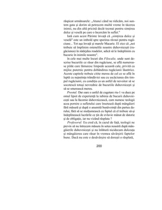 răspicat următoarele: „Atunci când ne ridicăm, noi sun-
tem gata şi dorim să petrecem multă vreme în tăcerea
inimii, nu din altă pricină decât tocmai pentru simţirea
dulce şi veselă pe care o încercăm în suflet."
Iată cum acest Părinte învaţă că „simţirea dulce şi
veselă" este un imbold spre sporirea râvnei pentru rugă-
ciune... Tot aşa învaţă şi marele Macarie. El zice că „noi
trebuie să împlinim ostenelile noastre duhovniceşti (ru-
găciunea) în nădejdea roadelor, adică să le îndeplinim cu
bucurie în inimile noastre".
în cele mai multe locuri din Filocalie, unde sunt de-
scrise bucuriile ce răsar din rugăciune, se află numeroa-
se pilde care lămuresc limpede această cale, privită ca
mijloc puternic pentru dobândirea rugăciunii lăuntrice.
Aceste capitole trebuie citite mereu de cel ce se află în
luptă cu neputinţa trândăviei sau cu uscăciunea din tim-
pul rugăciunii, cu condiţia ca un astfel de nevoitor să se
socotescă totuşi nevrednic de bucuriile duhovniceşti şi
să se smerească mereu.
Preotul: Dar oare o astfel de cugetare riu-1 va duce pe
omul lipsit de experienţă la iubirea de bucurii duhovni-
ceşti sau la lăcomie duhovnicească, cum numesc teologii
acea pornire a sufletului care însetează după mângâieri
fără măsură şi după o anumită bunăvoinţă din partea da-
rului, fără să se mulţumească cu faptul că el trebuie să-şi
îndeplinească lucrările ce ţin de evlavie mânat de datorie
şi de obligaţie, iar nu vizând răsplata ?
Profesorul: Eu cred că, în cazul de faţă, teologii ne
previn să nu întrecem măsura în setea noastră după mân-
gâierile duhovniceşti şi nu înlătură nicidecum dulceaţa
şi mângâierea care răsar în vremea săvârşirii faptelor
bune. Dacă nu este o desăvârşire să doreşti o răsplată,
200
 