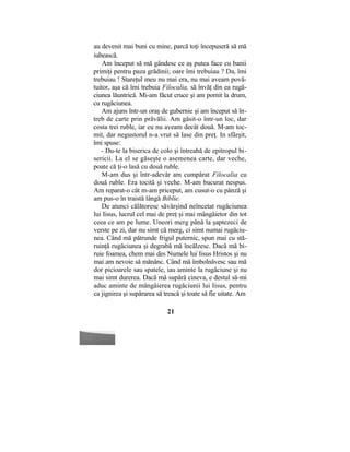 au devenit mai buni cu mine, parcă toţi începuseră să mă
iubească.
Am început să mă gândesc ce aş putea face cu banii
primiţi pentru paza grădinii; oare îmi trebuiau ? Da, îmi
trebuiau ! Stareţul meu nu mai era, nu mai aveam povă-
tuitor, aşa că îmi trebuia Filocalia, să învăţ din ea rugă-
ciunea lăuntrică. Mi-am făcut cruce şi am pornit la drum,
cu rugăciunea.
Am ajuns într-un oraş de gubernie şi am început să în-
treb de carte prin prăvălii. Am găsit-o într-un loc, dar
costa trei ruble, iar eu nu aveam decât două. M-am toc-
mit, dar negustorul n-a vrut să lase din preţ. In sfârşit,
îmi spuse:
- Du-te la biserica de colo şi întreabă de epitropul bi-
sericii. La el se găseşte o asemenea carte, dar veche,
poate că ţi-o lasă cu două ruble.
M-am dus şi într-adevăr am cumpărat Filocalia cu
două ruble. Era tocită şi veche. M-am bucurat nespus.
Am reparat-o cât m-am priceput, am cusut-o cu pânză şi
am pus-o în traistă lângă Biblie.
De atunci călătoresc săvârşind neîncetat rugăciunea
lui Iisus, lucrul cel mai de preţ şi mai mângâietor din tot
ceea ce am pe lume. Uneori merg până la şaptezeci de
verste pe zi, dar nu simt că merg, ci simt numai rugăciu-
nea. Când mă pătrunde frigul puternic, spun mai cu stă-
ruinţă rugăciunea şi degrabă mă încălzesc. Dacă mă bi-
ruie foamea, chem mai des Numele lui Iisus Hristos şi nu
mai am nevoie să mănânc. Când mă îmbolnăvesc sau mă
dor picioarele sau spatele, iau aminte la rugăciune şi nu
mai simt durerea. Dacă mă supără cineva, e destul să-mi
aduc aminte de mângâierea rugăciunii lui Iisus, pentru
ca jignirea şi supărarea să treacă şi toate să fie uitate. Am
21
 