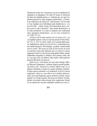 Dumnezeu totuşi nu-1 opreşte pe om să se gândească la
răsplată şi la mângâiere, ba chiar El însuşi se foloseşte
de ideea de răsplată pentru a-1 îndemna pe om spre îm-
plinirea poruncii şi spre atingerea desăvârşirii. „Cinsteş-
te pe tatăl tău şi pe mama ta", iată porunca ! Iar în urma
ei vine răsplata care îmboldeşte spre împlinirea ei: „Ca
să-ţi fie bine". „Dacă voieşti să fii desăvârşit, du-te, vin-
de averea ta, dă-o săracilor", iată cerinţa desăvârşirii; şi
în chip nemijlocit se iveşte şi răsplata care îndeamnă
către ajungerea desăvârşirii: „şi vei avea comoară în
cer" (Mt. 19, 21).
„Fericiţi veţi fi când oamenii vă vor urî pe voi [...] şi
vor lepăda numele vostru ca rău din pricina Fiului Omu-
lui" (Le. 6, 22). Ce mare vitejie cere această faptă, pen-
tru îndeplinirea căreia este nevoie de o neobişnuită pu-
tere duhovnicească ! Dar adaugă: „că plata voastră multă
este în ceruri". De aceea eu cred că este nevoie să avem
un oarecare avânt spre dulceaţa care se iveşte în vremea
rugăciunii inimii şi care devine principalul mijloc pentru
dobândirea sârguinţei şi izbânzii. Prin urmare, toate cele
ce s-au spus mai sus întăresc fără multă vorbă judecata
practică făcută de cuvioşia sa.
Duhovnicul: Unul dintre cei mai mari teologi, Sfân-
tul Macarie Egipteanul, vorbeşte despre această proble-
mă foarte clar: „Precum în vremea sădirii unei vii se
depune stăruinţă şi muncă în scopul adunării roadelor,
în lipsa cărora osteneala va fi zadarnică, la fel în vremea
rugăciunii, dacă nu vom afla în noi roadele duhovni-
ceşti, cum sunt dragostea, pacea, bucuria şi altele, atunci
deşartă va fi truda noastră. De aceea noi trebuie să înde-
plinim nevoinţele duhovniceşti prin rugăciunea făcută
cu un anumit ţel sau prin nădejdea roadelor pe care le
201
 