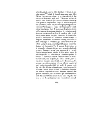 aşteptăm, adică printr-o dulce desfătare revărsată în ini-
mile noastre." Vezi cât de limpede a dezlegat acest Sfânt
Părinte chestiunea privitoare la nevoia mângâierii du-
hovniceşti în timpul rugăciunii ? Şi mi-am amintit de
părerea unui duhovnic pe care am citit-o de curând şi
care spune că simţămintele fireşti ce însoţesc rugăciu-
nea constituie pentru om principala pregătire pentru re-
vărsarea Duhului; şi, de aceea, cercetarea acestor simţă-
minte fireşti poate sluji, de asemenea, drept un puternic
mijloc pentru deşteptarea stăruinţei în rugăciune, mij-
loace pe care domnul profesor le caută cu atâta râvnă.
Acest părinte spune, de pildă, că mintea şi firea conduc
pe om la cunoaşterea lui Dumnezeu. Prima dovedeşte că
nu poate fi în lume o lucrare fără cauză şi, ridicându-se
de la cele de jos la cele de sus, pe „scara" lucrurilor sen-
sibile, ajunge în cele din urmă până la cauza primordia-
lă, care este Dumnezeu. Cea de-a doua, descoperindu-ne
la tot pasul o minunată înţelepciune, armonie, rânduială,
gradaţie, fondează „scara" care porneşte de la cauzele
finite şi ajunge la cele infinite. în felul acesta, omul fi-
resc are putinţa să-L cunoască pe Dumnezeu pe cale fi-
rească. Şi tocmai de aceea n-a existat şi nici nu există
nici un neam, nici un popor, fie cât de sălbatic, care să
nu aibă o oarecare cunoştinţă despre Dumnezeu. Ca
urmare a acestei cunoştinţe, cel mai sălbatic locuitor al
unei insule singuratice, fără nici un fel de îndemn venit
din afară, îşi ridică privirea către cer, cade în genunchi,
sloboade câte un suspin pe care el însuşi nu-1 înţelege,
dar simte în chip nemijlocit ceva deosebit, ceva ce îl tra-
ge către cele de sus, ceva ce îl mână spre o lume necunos-
cută. Pe această temelie sunt zidite toate religiile. Dar
ceea ce este deosebit de interesant e că peste tot, miezul
202
 