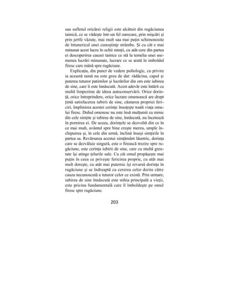 sau sufletul oricărei religii este alcătuit din rugăciunea
tainică, ce se vădeşte într-un fel oarecare, prin mişcări şi
prin jertfe văzute, mai mult sau mai puţin schimonosite
de întunericul unei cunoştinţe strâmbe. Şi cu cât e mai
minunat acest lucru în ochii minţii, cu atât cere din partea
ei descoperirea cauzei tainice ce stă la temelia unei ase-
menea lucrări minunate, lucrare ce se arată în imboldul
firesc care mână spre rugăciune.
Explicaţia, din punct de vedere psihologic, cu privire
ia această taină nu este greu de dat: rădăcina, capul şi
puterea tuturor patimilor şi lucrărilor din om este iubirea
de sine, care îi este înnăscută. Acest adevăr este întărit cu
multă limpezime de ideea autoconservării. Orice dorin-
ţă, orice întreprindere, orice lucrare omenească are drept
ţintă satisfacerea iubirii de sine, căutarea propriei feri-
ciri, împlinirea acestei cerinţe însoţeşte toată viaţa omu-
lui firesc. Duhul omenesc nu este însă mulţumit cu nimic
din cele simţite şi iubirea de sine, înnăscută, nu încetează
în pornirea ei. De aceea, dorinţele se dezvoltă din ce în
ce mai mult, avântul spre bine creşte mereu, umple în-
chipuirea şi, în cele din urmă, înclină înseşi simţirile în
partea sa. Revărsarea acestui simţământ lăuntric, dorinţa
care se dezvăluie singură, este o firească trezire spre ru-
găciune, este cerinţa iubirii de sine, care cu multă greu-
tate îşi atinge ţelurile sale. Cu cât omul propăşeşte mai
puţin în ceea ce priveşte fericirea proprie, cu atât mai
mult doreşte, cu atât mai puternic îşi revarsă dorinţa în
rugăciune şi se îndreaptă cu cererea celor dorite către
cauza necunoscută a tuturor celor ce există. Prin urmare,
iubirea de sine înnăscută este stihia principală a vieţii,
este pricina fundamentală care îl îmboldeşte pe omul
firesc spre rugăciune.
203
 