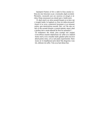 înţeleptul Făcător al firii a sădit în firea omului iu-
birea de sine întocmai ca pe o momeală, după cuvintele
Părinţilor, momeală care are menirea să atragă şi să
ridice fiinţa omenească cea căzută spre o înaltă unire.
O, dacă omul n-ar strica această însuşire şi ar ţine-o pe
o treaptă înaltă, în legătură cu firea lui duhovnicească!
Atunci el ar avea o puternică încurajare şi un minunat
mijloc spre desăvârşirea morală. Dar, vai! De câte ori
face el din această însuşire o josnică patimă, atunci când
o preface într-o armă mânuită de firea lui animalică !...
Vă mulţumesc din inimă, prea scumpii mei oaspeţi.
Convorbirea noastră mântuitoare de suflet m-a îndulcit
foarte mult şi mi-a insuflat multe gânduri pline de învă-
ţătură pentru mine, cel ce sunt puţin experimentat. Dum-
nezeu să vă răsplătească prin darul Său dragostea voas-
tră, ziditoare de suflet. Toţi şi-au luat rămas bun.
 