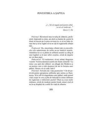 POVESTIREA A ŞAPTEA
„[...] Şi vă rugaţi unul pentru altul,
ca să vă vindecaţi..."
(Iacov 5, 16)
Pelerinul: Râvnitorul meu tovarăş de călătorie, profe-
sorul, împreună cu mine, am dorit ca înainte de a porni la
drum să trecem pe la prea cuvioşia ta, ca să ne luăm ră-
mas bun şi să te rugăm să nu ne uiţi în rugăciunile sfinţiei
tale...
Profesorul: Da, sinceritatea sfinţiei tale şi convorbi-
rile cele mântuitoare de suflet ne-au îndulcit inimile.
Amintirea lor se va păstra în sufletele noastre ca zălog al
unei legături şi al unei iubiri creştine, oricât de departe
ne vor duce paşii.
Duhovnicul: Vă mulţumesc că-mi arătaţi dragostea
voastră. Venirea dumneavoastră este foarte nimerită ! La
mine s-au oprit doi călători: un călugăr din Moldova şi
un pustnic care a trăit douăzeci de ani în liniştea unei
păduri. Doresc să vă vadă. Iată-i!
Pelerinul: Fericită este viaţa pustnicilor ! Cât de po-
trivită pentru apropierea sufletului spre unirea cu Dum-
nezeu. Să te afli în singurătatea unei păduri, unde pomul
vieţii creşte în voie şi plin de dulceaţă în inima iubitoare
de rugăciune a trăitorului pustiei! Dacă aş avea unele
mijloace, oricât de modeste pentru hrană, atunci cred că
nu m-aş despărţi de o astfel de viaţă de sihastru.
205
 