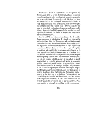 Profesorul: Nouă ni se par bune când le privim de
departe, dar când ne lovim de realitate, atunci fiecare se
poate încredinţa că orice loc, în ciuda anumitor avantaje,
are în acelaşi timp şi dezavantajele sale. Desigur că, pen-
tru cel care are o fire tristă şi o înclinare spre tăcere, o
viaţă de pustnic este plină de bucurie, însă câte primejdii
nu sunt presărate pe această cale ! Istoria asceţilor ne
pune la îndemână multe pilde din care se vede cum mulţi
sihastri şi pustnici închişi în peşterile lor, rupând cu totul
legătura cu oamenii, au căzut în propria lor înşelare şi
într-o adâncă amăgire.
Pustnicul: Mă mir cât de adesea îţi este dat să auzi în
Rusia, nu numai în mănăstirile de călugări, ci chiar de la
unii mireni cu frica lui Dumnezeu, că mulţi dintre cei
care doresc o viaţă pustnicească sau o practică în lucra-
rea rugăciunii lăuntrice sunt reţinuţi de frica înşelărilor
pierzătoare. Stăruind asupra cuvintelor lor, ei aduc pilde
în sprijinul afirmaţiilor lor şi, aşa cum ei se feresc de o
viaţă lăuntrică, tot astfel îi îndepărtează şi pe alţii de ea...
Eu cred că asta vine din două pricini: una, dintr-o lipsă
de înţelegere şi dintr-o lipsă de îndrumare duhovniceas-
că, ori din propria trândăvie, care-i împiedică să pună
început bun nevoinţelor contemplative; iar a doua, din
invidie, ca nu cumva să-i întreacă în aceste înalte cunoş-
tinţe cei care s-ar afla pe o treaptă mai jos. îmi pare foar-
te rău că cei ce împărtăşesc această convingere nu pă-
trund în gândirea Sfinţilor Părinţi, care învaţă răspicat şi
hotărât că, atunci când îl chemăm pe Dumnezeu, nu tre-
buie să ne fie frică sau să ne îndoim. Chiar dacă unii au
căzut în înşelare de sine sau în nebunie, asta s-a întâm-
plat din pricina mândriei; în lipsa unui îndrumător, au
primit vedeniile şi visurile ca pe ceva adevărat. Dar,
chiar dacă s-ar întâmpla o astfel de ispită, continuă el,
206
 