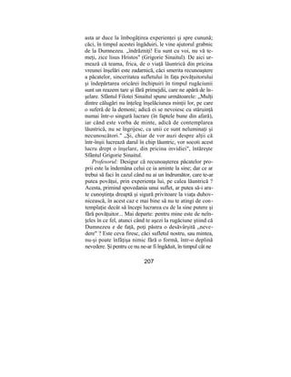 asta ar duce la îmbogăţirea experienţei şi spre cunună;
căci, în timpul acestei îngăduiri, le vine ajutorul grabnic
de la Dumnezeu. „îndrăzniţi! Eu sunt cu voi, nu vă te-
meţi, zice lisus Hristos" (Grigorie Sinaitul). De aici ur-
mează că teama, frica, de o viaţă lăuntrică din pricina
vreunei înşelări este zadarnică, căci smerita recunoaştere
a păcatelor, sinceritatea sufletului în faţa povăţuitorului
şi îndepărtarea oricărei închipuiri în timpul rugăciunii
sunt un reazem tare şi fără primejdii, care ne apără de în-
şelare. Sfântul Filotei Sinaitul spune următoarele: „Mulţi
dintre călugări nu înţeleg înşelăciunea minţii lor, pe care
o suferă de la demoni; adică ei se nevoiesc cu stăruinţă
numai într-o singură lucrare (în faptele bune din afară),
iar când este vorba de minte, adică de contemplarea
lăuntrică, nu se îngrijesc, ca unii ce sunt neluminaţi şi
necunoscători." „Şi, chiar de vor auzi despre alţii că
într-înşii lucrează darul în chip lăuntric, vor socoti acest
lucru drept o înşelare, din pricina invidiei", întăreşte
Sfântul Grigorie Sinaitul.
Profesorul: Desigur că recunoaşterea păcatelor pro-
prii este la îndemâna celui ce ia aminte la sine; dar ce ar
trebui să faci în cazul când nu ai un îndrumător, care te-ar
putea povăţui, prin experienţa lui, pe calea lăuntrică ?
Acesta, primind spovedania unui suflet, ar putea să-i ara-
te cunoştinţa dreaptă şi sigură privitoare la viaţa duhov-
nicească, în acest caz e mai bine să nu te atingi de con-
templaţie decât să începi lucrarea cu de la sine putere şi
fără povăţuitor... Mai departe: pentru mine este de neîn-
ţeles în ce fel, atunci când te aşezi la rugăciune ştiind că
Dumnezeu e de faţă, poţi păstra o desăvârşită „neve-
dere" ? Este ceva firesc, căci sufletul nostru, sau mintea,
nu-şi poate înfăţişa nimic fără o formă, într-o deplină
nevedere. Şi pentru ce nu ne-ar fi îngăduit, în timpul cât ne
207
 