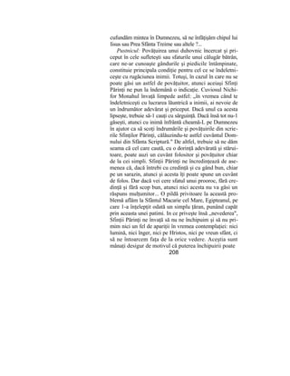 cufundăm mintea în Dumnezeu, să ne înfăţişăm chipul lui
Iisus sau Prea Sfânta Treime sau altele ?...
Pustnicul: Povăţuirea unui duhovnic încercat şi pri-
ceput în cele sufleteşti sau sfaturile unui călugăr bătrân,
care ne-ar cunoaşte gândurile şi piedicile întâmpinate,
constituie principala condiţie pentru cel ce se îndeletni-
ceşte cu rugăciunea inimii. Totuşi, în cazul în care nu se
poate găsi un astfel de povăţuitor, atunci aceiaşi Sfinţi
Părinţi ne pun la îndemână o indicaţie. Cuviosul Nichi-
for Monahul învaţă limpede astfel: „în vremea când te
îndeletniceşti cu lucrarea lăuntrică a inimii, ai nevoie de
un îndrumător adevărat şi priceput. Dacă unul ca acesta
lipseşte, trebuie să-1 cauţi cu sârguinţă. Dacă însă tot nu-1
găseşti, atunci cu inimă înfrântă cheamă-L pe Dumnezeu
în ajutor ca să scoţi îndrumările şi povăţuirile din scrie-
rile Sfinţilor Părinţi, călăuzindu-te astfel cuvântul Dom-
nului din Sfânta Scriptură." De altfel, trebuie să ne dăm
seama că cel care caută, cu o dorinţă adevărată şi stărui-
toare, poate auzi un cuvânt folositor şi povăţuitor chiar
de la cei simpli. Sfinţii Părinţi ne încredinţează de ase-
menea că, dacă întrebi cu credinţă şi cu gând bun, chiar
pe un sarazin, atunci şi acesta îţi poate spune un cuvânt
de folos. Dar dacă vei cere sfatul unui prooroc, fără cre-
dinţă şi fără scop bun, atunci nici acesta nu va găsi un
răspuns mulţumitor... O pildă privitoare la această pro-
blemă aflăm la Sfântul Macarie cel Mare, Egipteanul, pe
care 1-a înţelepţit odată un simplu ţăran, punând capăt
prin aceasta unei patimi. In ce priveşte însă „nevederea",
Sfinţii Părinţi ne învaţă să nu ne închipuim şi să nu pri-
mim nici un fel de apariţii în vremea contemplaţiei: nici
lumină, nici înger, nici pe Hristos, nici pe vreun sfânt, ci
să ne întoarcem faţa de la orice vedere. Aceştia sunt
mânaţi desigur de motivul că puterea închipuirii poate
208
 