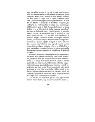uşor întruchipa sau, ca să zic aşa, învia o imagine men-
tală, din această pricină omul neîncercat devenind o pra-
dă uşoară pentru visuri, luându-le drept apariţii ale haru-
lui, bine ştiind că, după cum se spune în Sfânta Scrip-
tură, „însuşi satana se preface în înger al luminii" (II Cor.
11, 14). Mintea se poate afla în chip firesc şi uşor în „ne-
vedere" şi s-o păstreze chiar în timpul când îşi aminteşte
că Dumnezeu este de faţă. Puterea închipuirii îşi poate
înfăţişa ceva în chip simţit în însăşi starea de „nevedere",
aşa cum se întâmplă atunci când ia aminte la anumite
lucruri care nu cad sub simţul vederii, neavând un chip
sau o formă din afară. Aşa, de pildă, sunt închipuirea şi
simţirea proprii, ce vin în sufletul nostru prin lucrarea
aerului, căldurii sau frigului. Găsindu-ne la o temperatură
coborâtă ne putem repede închipui în minte căldura,
deşi aceasta nu are formă, nu e supusă vederii, nici nu
poate fi măsurată prin simţurile celui ce se află în frig. în
chip asemănător, ne putem închipui în minte prezenţa lui
Dumnezeu şi să o recunoaştem în inimă într-o desăvârşită,
nevedere.
Pelerinul: Şi mie mi s-a întâmplat să aud în peregrină-
rile mele, de la oameni credincioşi care căutau mântui-
rea, că le este frică, din cauza unei înşelăciuni întâmplă-
toare, să se atingă de lucrarea lăuntrică. Unora le citeam
cu mult folos din Filocalie îndrumările Sfântului Grigo-
rie Sinaitul, care spune că „lucrarea inimii nu poate fi în-
şelătoare, aşa cum poate fi lucrarea minţii, căci, dacă
vrăjmaşul ar vrea chiar să schimbe căldura inimii în în-
focarea lui dezordonată sau să prefacă veselia inimii în-
tr-o dulceaţă plină de umezeală, totuşi timpul şi simţul
vor da jos de la sine masca vicleniei lui".
Am întâlnit, de asemenea, pe alţii care, spre marea
noastră părere de rău, deşi au cunoscut cărarea tăcerii şi
209
 