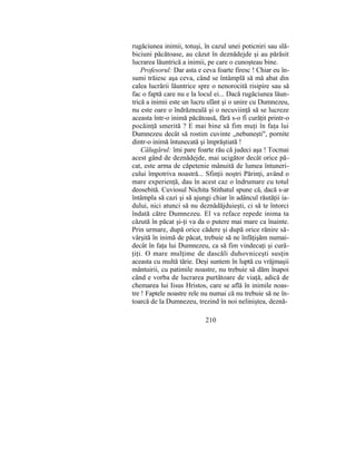 rugăciunea inimii, totuşi, în cazul unei poticniri sau slă-
biciuni păcătoase, au căzut în deznădejde şi au părăsit
lucrarea lăuntrică a inimii, pe care o cunoşteau bine.
Profesorul: Dar asta e ceva foarte firesc ! Chiar eu în-
sumi trăiesc aşa ceva, când se întâmplă să mă abat din
calea lucrării lăuntrice spre o nenorocită risipire sau să
fac o faptă care nu e la locul ei... Dacă rugăciunea lăun-
trică a inimii este un lucru sfânt şi o unire cu Dumnezeu,
nu este oare o îndrăzneală şi o necuviinţă să se lucreze
aceasta într-o inimă păcătoasă, fără s-o fi curăţit printr-o
pocăinţă smerită ? E mai bine să fim muţi în faţa lui
Dumnezeu decât să rostim cuvinte „nebuneşti", pornite
dintr-o inimă întunecată şi împrăştiată !
Călugărul: îmi pare foarte rău că judeci aşa ! Tocmai
acest gând de deznădejde, mai ucigător decât orice pă-
cat, este arma de căpetenie mânuită de lumea întuneri-
cului împotriva noastră... Sfinţii noştri Părinţi, având o
mare experienţă, dau în acest caz o îndrumare cu totul
deosebită. Cuviosul Nichita Stithatul spune că, dacă s-ar
întâmpla să cazi şi să ajungi chiar în adâncul răutăţii ia-
dului, nici atunci să nu deznădăjduieşti, ci să te întorci
îndată către Dumnezeu. El va reface repede inima ta
căzută în păcat şi-ţi va da o putere mai mare ca înainte.
Prin urmare, după orice cădere şi după orice rănire să-
vârşită în inimă de păcat, trebuie să ne înfăţişăm numai-
decât în faţa lui Dumnezeu, ca să fim vindecaţi şi cură-
ţiţi. O mare mulţime de dascăli duhovniceşti susţin
aceasta cu multă tărie. Deşi suntem în luptă cu vrăjmaşii
mântuirii, cu patimile noastre, nu trebuie să dăm înapoi
când e vorba de lucrarea purtătoare de viaţă, adică de
chemarea lui Iisus Hristos, care se află în inimile noas-
tre ! Faptele noastre rele nu numai că nu trebuie să ne în-
toarcă de la Dumnezeu, trezind în noi neliniştea, deznă-
210
 