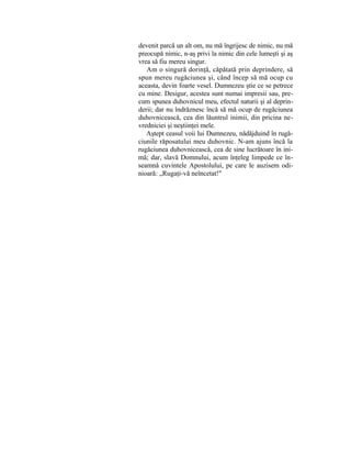 devenit parcă un alt om, nu mă îngrijesc de nimic, nu mă
preocupă nimic, n-aş privi la nimic din cele lumeşti şi aş
vrea să fiu mereu singur.
Am o singură dorinţă, căpătată prin deprindere, să
spun mereu rugăciunea şi, când încep să mă ocup cu
aceasta, devin foarte vesel. Dumnezeu ştie ce se petrece
cu mine. Desigur, acestea sunt numai impresii sau, pre-
cum spunea duhovnicul meu, efectul naturii şi al deprin-
derii; dar nu îndrăznesc încă să mă ocup de rugăciunea
duhovnicească, cea din lăuntrul inimii, din pricina ne-
vredniciei şi neştiinţei mele.
Aştept ceasul voii lui Dumnezeu, nădăjduind în rugă-
ciunile răposatului meu duhovnic. N-am ajuns încă la
rugăciunea duhovnicească, cea de sine lucrătoare în ini-
mă; dar, slavă Domnului, acum înţeleg limpede ce în-
seamnă cuvintele Apostolului, pe care le auzisem odi-
nioară: „Rugaţi-vă neîncetat!"
 