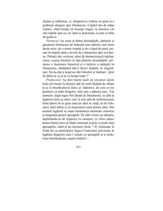 dejdea şi mâhnirea, ci, dimpotrivă, trebuie să ajute la o
grabnică alergare spre Dumnezeu. Copilul dus de mâna
mamei, când începe să meargă singur, se întoarce cât
mai repede spre ea, iar când se poticneşte, se ţine cu tărie
de poala ei.
Pustnicul: Eu cred că duhul deznădejdii, duhurile şi
gândurile furtunoase de îndoială sunt stârnite, mai lesne
decât orice, de o minte risipită şi de o lipsă de pază, toc-
mai în timpul când e nevoie de o întoarcere spre noi înşi-
ne. Părinţii din vechime, plini de dumnezeiască înţelep-
ciune, ieşeau biruitori în faţa duhului deznădejdii, pri-
meau o iluminare lăuntrică şi o întărire a nădejdii în
Dumnezeu, rămânând într-o tăcere deplină, în singură-
tate. Ne-au dat şi nouă un sfat folositor şi înţelept: „Şezi
în chilia ta, şi ea te va învăţa toate !"
Profesorul: Aş dori foarte mult să cercetezi ideile
mele privitoare la tăcerea atât de mult lăudată de sfinţia
ta şi la binefăcătorul folos al sihăstriei, de care se ţin
pustnicii cu atâta dragoste. Iată care e părerea mea. Toţi
oamenii, după legea firii lăsată de Dumnezeu, se află în
legătură unul cu altul, care le este atât de trebuincioasă,
fiind datori să se ajute unul pe altul în viaţă, să fie folo-
sitori unul altuia şi să muncească unul pentru altul. Din
această legătură se naşte bunăstarea neamului omenesc
şi dragostea pentru aproapele. Pe câtă vreme un sihastru,
depărtându-se de legătura cu oamenii, ce folos aduce
pentru bunul mers al obştii omeneşti şi prin ce poate sluji
aproapelui, când el nu lucrează nimic ? El nimiceşte în
fiinţa lui cu desăvârşire legea Creatorului privitoare la
legătura dragostei care-1 uneşte cu aproapele şi ia înrâu-
rirea binefăcătoare asupra fraţilor!...
211
 
