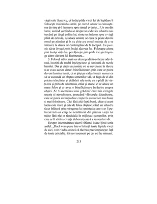 vieţii sale lăuntrice, ci însăşi pilda vieţii lui de lepădare îi
foloseşte mireanului atent, pe care-1 aduce la cunoaşte-
rea de sine şi-1 întoarce spre simţul evlaviei... Un om din
lume, auzind vorbindu-se despre un evlavios sihastru sau
trecând pe lângă coliba lui, simte un îndemn spre o viaţă
plină de evlavie, îşi aduce aminte de ceea ce poate deveni
omul pe pământ şi în ce chip are omul putinţa de a se
întoarce la starea de contemplare de la început. Un pust-
nic tăcut învaţă prin însăşi tăcerea lui. Foloseşte altora
prin însăşi viaţa lui, povăţuieşte prin pilda vie şi-i împin-
ge către slăvirea lui Dumnezeu...
3. Folosul arătat mai sus decurge dintr-o tăcere adevă-
rată, însoţită de multă înţelepciune şi luminată de razele
harului. Dar şi dacă un pustnic ce se nevoieşte în tăcere
n-ar avea aceste daruri binefăcătoare, prin care ar putea
deveni lumina lumii, ci ar păşi pe calea liniştii numai ca
să se ascundă de obştea semenilor săi, să fugă de ei din
pricina trândăviei şi delăsării sale unite cu o pildă de via-
ţă rea şi plină de sminteală, chiar şi atunci el ar aduce un
mare folos şi ar avea o binefăcătoare înrâurire asupra
obştei. Ar fi asemenea unui grădinar care taie crengile
uscate şi neroditoare, aruncând vlăstarele dăunătoare,
care ar putea să împiedice creşterea ramurilor mai bune
şi mai folositoare. Căci fără altă faptă bună, chiar şi acest
lucru este mare şi este de folos obştesc, când un sihastru
tăcut înlătură prin retragerea lui sminteala care s-ar fi pe-
trecut într-un chip de neînlăturat din pricina vieţii lui
trăite fără nici o rânduială în mijlocul oamenilor, prin
care ar fi vătămat viaţa duhovnicească a semenilor săi.
Despre însemnătatea tăcerii Sfântul Isaac Şirul scria
astfel: „Dacă vom pune într-o balanţă toate faptele vieţii
de aici, vom vedea atunci că tăcerea precumpăneşte faţă
de toate celelalte. Să nu-i asemeni pe cei ce fac minuni,
213
 