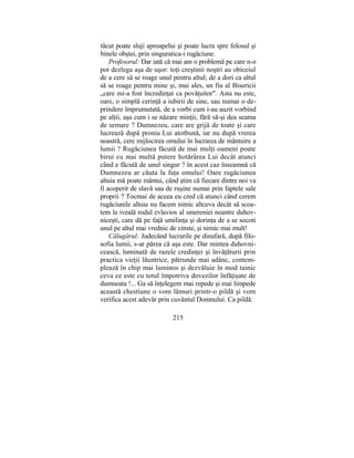 tăcut poate sluji aproapelui şi poate lucra spre folosul şi
binele obştei, prin singuratica-i rugăciune.
Profesorul: Dar iată că mai am o problemă pe care n-o
pot dezlega aşa de uşor: toţi creştinii noştri au obiceiul
de a cere să se roage unul pentru altul; de a dori ca altul
să se roage pentru mine şi, mai ales, un fiu al Bisericii
„care mi-a fost încredinţat ca povăţuitor". Asta nu este,
oare, o simplă cerinţă a iubirii de sine, sau numai o de-
prindere împrumutată, de a vorbi cum i-au auzit vorbind
pe alţii, aşa cum i se năzare minţii, fără să-şi dea seama
de urmare ? Dumnezeu, care are grijă de toate şi care
lucrează după pronia Lui atotbună, iar nu după vrerea
noastră, cere mijlocirea omului în lucrarea de mântuire a
lumii ? Rugăciunea făcută de mai mulţi oameni poate
birui cu mai multă putere hotărârea Lui decât atunci
când e făcută de unul singur ? în acest caz înseamnă că
Dumnezeu ar căuta la faţa omului! Oare rugăciunea
altuia mă poate mântui, când ştim că fiecare dintre noi va
fi acoperit de slavă sau de ruşine numai prin faptele sale
proprii ? Tocmai de aceea eu cred că atunci când cerem
rugăciunile altuia nu facem nimic altceva decât să scoa-
tem la iveală rodul evlavios al smereniei noastre duhov-
niceşti, care dă pe faţă umilinţa şi dorinţa de a se socoti
unul pe altul mai vrednic de cinste, şi nimic mai mult!
Călugărul: Judecând lucrurile pe dinafară, după filo-
sofia lumii, s-ar părea că aşa este. Dar mintea duhovni-
cească, luminată de razele credinţei şi învăţăturii prin
practica vieţii lăuntrice, pătrunde mai adânc, contem-
plează în chip mai luminos şi dezvăluie în mod tainic
ceva ce este cu totul împotriva dovezilor înfăţişate de
dumneata !... Ga să înţelegem mai repede şi mai limpede
această chestiune o vom lămuri printr-o pildă şi vom
verifica acest adevăr prin cuvântul Domnului. Ca pildă:
215
 