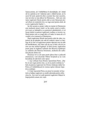 luarea-aminte, să-1 îmbărbăteze în deznădejde, să-1 abată
de la o patimă şi să-1 îndemne spre o sfântă lucrare, iar în
acest fel unul, ajutat de altul, se poate face mai cucernic,
mai nevoitor şi mai plăcut lui Dumnezeu... Iată care este
taina rugăciunii făcute pentru alţii şi care lămureşte pio-
sul obicei al creştinilor de a se ruga unul pentru altul, de
a cere rugăciunile fraţilor !...
Iar din aceasta se poate vedea nu numai că Dumnezeu
este mulţumit atunci când i se fac multe cereri şi mijlo-
ciri (cum se întâmplă şi cu puternicii pământului), ci că
însuşi duhul şi puterea rugăciunii curăţesc şi trezesc su-
fletul pentru care se roagă alţii şi îl aduc în starea de a fi
vrednic să se unească cu Dumnezeu...
Dacă rugăciunea făcută unul pentru altul de către vie-
ţuitorii de pe pământ este atât de rodnică, atunci se înţe-
lege de la sine că rugăciunea pentru răposaţi este tot atât
de binefăcătoare, căci între cele de sus şi între cele de jos
este cea mai strânsă legătură. în felul acesta, rugăciunea
poate pune în legătură sufletele din Biserica luptătoare
cu sufletele din Biserica biruitoare, alcătuită din sufle-
tele plecate dintre noi.
Deoarece tot ce am spus poate părea doar o judecată
omenească, vom deschide Sfânta Scriptură şi ne vom
încredinţa de adevărul celor spuse:
1. Aşa vorbeşte Iisus Hristos Apostolului Petru: „Dar
Eu m-am rugat pentru tine, ca să nu piară credinţa ta."
Iată că puterea rugăciunii lui Hristos întăreşte duhul lui
Petru şi îl îmbărbătează în vremea ispitei ridicate împo
triva credinţei.
2. Când Apostolul Petru era ţinut în temniţă, în bise
rică se înălţau rugăciuni cu multă stăruinţă pentru slobo
zirea lui. Aici iese la iveală ajutorul rugăciunii frăţeşti în
împrejurările amare ale vieţii.
217
 