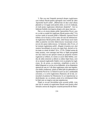 3. Dar cea mai limpede poruncă despre rugăciunea
care trebuie făcută pentru aproapele este rostită de către
Apostolul lacob astfel: „Mărturisiţi-vă deci unul altuia
păcatele şi vă rugaţi unul pentru altul, ca să vă vindecaţi,
că mult poate rugăciunea stăruitoare dreptului". Aici se
întăreşte hotărât convingerea despre cele spuse mai sus...
Dar ce să zicem despre pilda Apostolului Pavel, care
ni s-a dat ca model de rugăciune făcută pentru altul ? Un
scriitor arată că această pildă a Sfântului Apostol Pavel
trebuie să ne înveţe şi să ne arate cât este de trebuincioa-
să rugăciunea făcută pentru altul, când însuşi acest mare
sfânt şi puternic nevoitor duhovnicesc recunoaşte că are
nevoie de ajutor duhovnicesc. în Epistola către Evrei, el
îşi rosteşte rugămintea astfel: „Rugaţi-vă pentru noi; căci
suntem încredinţaţi că avem un cuget bun, dorind ca în-
tru toate cu cinste să trăim" (Evr. 13,18). Ţinând seama de
toate acestea, vom cunoaşte mai bine ce faptă necugetată
am face dacă ne-am sprijini numai pe propriile noastre
rugăciuni şi izbânzi, în vreme ce acest sfânt bărbat, con-
dus de atâta smerenie şi dăruit cu atâtea fapte bune, cere
să se unească rugăciunile fraţilor evrei cu propria lui rugă-
ciune. Şi, de aceea, cu smerenie, simplitate şi unire în
duhul dragostei se cuvine să nu înlăturăm, să nu dispreţuim
ajutorul pe care ni-1 dă chiar rugăciunea celui mai neputin-
cios dintre credincioşi, ştiind că duhul plin de pătrundere al
Apostolui Pavel nu s-a folosit în acest caz de o amănunţită
cercetare, ci a cerut rugăciunea obştească, de la toţi, cu-
noscând că puterea lui Dumnezeu în cei neputincioşi se
desăvârşeşte, iar, ca urmare, poate să se săvârşească chiar
în fraţii care se roagă şi care par neputincioşi.
După ce ne-am încredinţat prin această pildă, vom
mai lua în seamă că rugăciunea făcută unul pentru altul
întreţine unirea de dragoste creştină poruncită de Dum-
218
 