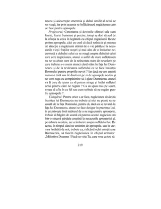 nezeu şi adevereşte smerenia şi duhul umilit al celui ce
se roagă, iar prin aceasta se înflăcărează rugăciunea care
se face pentru aproapele.
Profesorul: Cercetarea şi dovezile sfinţiei tale sunt
foarte, foarte frumoase şi precise; totuşi aş dori să aud de
la sfinţia ta ceva în legătură cu chipul rugăciunii făcute
pentru aproapele, căci eu cred că dacă rodnicia şi puterea
de atracţie a rugăciunii atârnă de o vie părtăşie la neca-
zurile vieţii fraţilor noştri şi mai ales de o înrâurire ne-
curmată a duhului celui ce se roagă asupra duhului celui
care cere rugăciunea, atunci o astfel de stare sufletească
nu ne va abate oare de la neîncetata stare de nevedere pe
care trebuie s-o avem atunci când stăm în faţa lui Dum-
nezeu şi de la revărsarea sufletului ce se face înaintea
Domnului pentru propriile nevoi ? Iar dacă ne-am aminti
numai o dată sau de două ori pe zi de aproapele nostru şi
ne vom ruga cu compătimire să-i ajute Dumnezeu, atunci
va fi oare de ajuns ca să putem atrage şi întări sufletul
celui pentru care ne rugăm ? Ca să spun mai pe scurt,
vreau să aflu în ce fel sau cum trebuie să ne rugăm pen-
tru aproapele ?
Călugărul: Pentru orice s-ar face, rugăciunea săvârşită
înaintea lui Dumnezeu nu trebuie şi nici nu poate sa ne
scoată de la faţa Domnului, pentru că, dacă ea se revarsă în
faţa lui Dumnezeu, atunci se face desigur în prezenţa Lui.
în ce priveşte însă mijlocul de a ne ruga pentru aproapele,
trebuie să băgăm de seamă că puterea acestei rugăciuni stă
într-o sinceră părtăşie creştină la necazurile aproapelui şi,
pe măsura acesteia, are o înrâurire asupra sufletului lui. De
aceea, în timpul când ne amintim de aproapele, sau în vre-
mea hotărâtă de noi, trebuie ca, ridicând ochii minţii spre
Dumnezeu, să facem rugăciunea în chipul următor:
„Milostive Doamne ! Facă-se voia Ta, care vrea ca toţi să
219
 