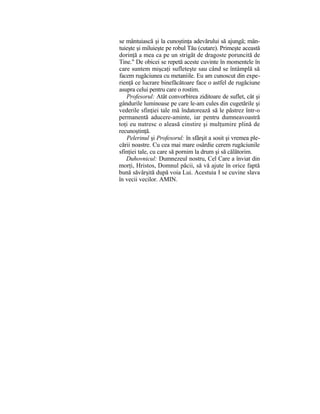 se mântuiască şi la cunoştinţa adevărului să ajungă; mân-
tuieşte şi miluieşte pe robul Tău (cutare). Primeşte această
dorinţă a mea ca pe un strigăt de dragoste poruncită de
Tine." De obicei se repetă aceste cuvinte în momentele în
care suntem mişcaţi sufleteşte sau când se întâmplă să
facem rugăciunea cu metaniile. Eu am cunoscut din expe-
rienţă ce lucrare binefăcătoare face o astfel de rugăciune
asupra celui pentru care o rostim.
Profesorul: Atât convorbirea ziditoare de suflet, cât şi
gândurile luminoase pe care le-am cules din cugetările şi
vederile sfinţiei tale mă îndatorează să le păstrez într-o
permanentă aducere-aminte, iar pentru dumneavoastră
toţi eu nutresc o aleasă cinstire şi mulţumire plină de
recunoştinţă.
Pelerinul şi Profesorul: în sfârşit a sosit şi vremea ple-
cării noastre. Cu cea mai mare osârdie cerem rugăciunile
sfinţiei tale, cu care să pornim la drum şi să călătorim.
Duhovnicul: Dumnezeul nostru, Cel Care a înviat din
morţi, Hristos, Domnul păcii, să vă ajute în orice faptă
bună săvârşită după voia Lui. Acestuia I se cuvine slava
în vecii vecilor. AMIN.
 