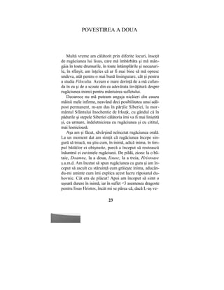 POVESTIREA A DOUA
Multă vreme am călătorit prin diferite locuri, însoţit
de rugăciunea lui Iisus, care mă îmbărbăta şi mă mân-
gâia în toate drumurile, în toate întâmplările şi necazuri-
le, în sfârşit, am înţeles că ar fi mai bine să mă opresc
undeva, atât pentru o mai bună însingurare, cât şi pentru
a studia Filocalia. Aveam o mare dorinţă de a mă cufun-
da în ea şi de a scoate din ea adevărata învăţătură despre
rugăciunea inimii pentru mântuirea sufletului.
Deoarece nu mă puteam angaja nicăieri din cauza
mâinii mele infirme, neavând deci posibilitatea unui adă-
post permanent, m-am dus în părţile Siberiei, la mor-
mântul Sfântului Inochentie de Irkuţk, cu gândul că în
pădurile şi stepele Siberiei călătoria îmi va fi mai liniştită
şi, ca urmare, îndeletnicirea cu rugăciunea şi cu cititul,
mai lesnicioasă.
Aşa am şi făcut, săvârşind neîncetat rugăciunea orală.
La un moment dat am simţit că rugăciunea începe sin-
gură să treacă, nu ştiu cum, în inimă, adică inima, în tim-
pul bătăilor ei obişnuite, parcă a început să rostească
înăuntrul ei cuvintele rugăciunii. De pildă, zicea: la o bă-
taie, Doamne, la a doua, Iisuse, la a treia, Hristoase
ş.a.m.d. Am încetat să spun rugăciunea cu gura şi am în-
ceput să ascult cu stăruinţă cum grăieşte inima, aducân-
du-mi aminte cum îmi explica acest lucru răposatul du-
hovnic. Cât era de plăcut! Apoi am început să simt o
uşoară durere în inimă, iar în suflet <3 asemenea dragoste
pentru Iisus Hristos, încât mi se părea că, dacă L-aş ve-
23
 