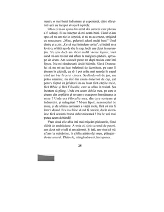 nentru o mai bună îndrumare şi experienţă, către sfârşi-
tul verii au început să apară ispitele:
într-o zi m-au ajuns din urmă doi oameni care păreau
a fi soldaţi. Ei au început să-mi ceară bani. Când le-am
spus că nu am nici o copeică, ei nu m-au crezut, strigând
cu neruşinare: „Minţi, pelerinii adună mulţi bani." Unul
dintre ei a zis: „Ce să mai întindem vorba", şi îndată m-a
lovit cu o bâtă aşa de rău în cap, încât am căzut în nesim-
ţire. Nu ştiu dacă am zăcut multă vreme leşinat, însă
când mi-am revenit mă aflam la marginea pădurii, aproa-
pe de drum. Am scotocit peste tot după traista care îmi
lipsea. Nu-mi rămăseseră decât băierile. Slavă Domnu-
lui că nu mi-au luat buletinul de identitate, pe care îl
ţineam în căciulă, ca să-1 pot arăta mai repede în cazul
când mi l-ar fi cerut cineva. Sculându-mă de jos, am
plâns amarnic, nu atât din cauza durerilor de cap, cât
pentru faptul că jefuitorii m-au lăsat fără cărţile mele,
fără Biblie şi fără Filocalie, care se aflau în traistă. Nu
încetam să plâng. Unde era acum Biblia mea, pe care o
citeam din copilărie şi pe care o avusesem întotdeauna la
mine ? Unde era Filocalia mea, din care scoteam şi
îndrumări, şi mângâieri ? M-am lipsit, nenorocitul de
mine, şi de ultima comoară a vieţii mele, fără să mă fi
întărit destul. Era mai bine să mă fi omorât, decât să tră-
iesc fără această hrană duhovnicească ! Nu le voi mai
putea acum dobândi!
Vreo două zile abia îmi mai mişcăm picioarele, fiind
slăbit de amărăciune. A treia zi, sleit cu totul de puteri,
am căzut sub o tufă şi am adormit. Şi iată, am visat că mă
aflam la mănăstire, în chilia părintelui meu, plângân-
du-mi amarul. Părintele, mângâindu-mă, îmi spunea:
25
 