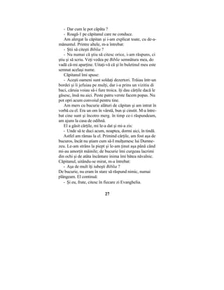 - Dar cum le pot căpăta ?
- Roagă-1 pe căpitanul care ne conduce.
Am alergat la căpitan şi i-am explicat toate, cu de-a-
mănuntul. Printre altele, m-a întrebat:
- Ştii să citeşti Biblia ?
- Nu numai că ştiu să citesc orice, i-am răspuns, ci
ştiu şi să scriu. Veţi vedea pe Biblie semnătura mea, do
vadă că-mi aparţine. Uitaţi-vă că şi în buletinul meu este
semnat acelaşi nume.
Căpitanul îmi spuse:
- Aceşti oameni sunt soldaţi dezertori. Trăiau într-un
bordei şi îi jefuiau pe mulţi, dar i-a prins un vizitiu di
baci, căruia voiau să-i fure troica. îţi dau cărţile dacă le
găsesc, însă nu aici. Peste patru verste facem popas. Nu
pot opri acum convoiul pentru tine.
Am mers cu bucurie alături de căpitan şi am intrat în
vorbă cu el. Era un om în vârstă, bun şi cinstit. M-a între-
bat cine sunt şi încotro merg. în timp ce-i răspundeam,
am ajuns la casa de odihnă.
El a găsit cărţile, mi le-a dat şi mi-a zis:
- Unde să te duci acum, noaptea, dormi aici, în tindă.
Astfel am rămas la el. Primind cărţile, am fost aşa de
bucuros, încât nu ştiam cum să-I mulţumesc lui Dumne-
zeu. Le-am strâns la piept şi le-am ţinut aşa până când
mi-au amorţit mâinile; de bucurie îmi curgeau lacrimi
din ochi şi de atâta încântare inima îmi bătea năvalnic.
Căpitanul, uitându-se mirat, m-a întrebat:
- Aşa de mult îţi iubeşti Biblia ?
De bucurie, nu eram în stare să răspund nimic, numai
plângeam. El continuă:
- Şi eu, frate, citesc în fiecare zi Evanghelia.
27
 