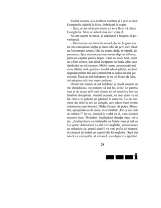 Zicând aceasta, şi-a desfăcut mantaua şi a scos o mică
Evanghelie, tipărită la Kiev, îmbrăcată în argint.
- Şezi, şi am să-ţi povestesc ce m-a făcut să citesc
Evanghelia. Să ni se aducă cina aici! ceru el.
Ne-am aşezat la masă, şi căpitanul a început să po-
vestească:
- Din tinereţe am intrat în armată, dar nu în garnizoa
nă, îmi cunoşteam slujba şi eram iubit de şefii mei, fiind
un locotenent corect. Dar eu eram tânăr, prietenii, de
asemenea. Spre nenorocirea mea m-am deprins să beau,
până am căpătat patima beţiei. Când nu eram beat, eram
un ofiţer corect, dar când începeam să beau, câte şase
săptămâni nu mă trezeam. Multă vreme comandanţii mei
m-au răbdat, însă, pentru o insultă adusă şefului, am fost
degradat pentru trei ani şi transferat ca soldat în altă gar
nizoană. Dacă nu mă îndreptam şi nu mă lăsam de băut,
mă aşteptau cele mai aspre pedepse.
Oricât mă sileam să mă înfrânez şi oricât căutam să
mă tămăduiesc, nu puteam să mă las deloc de patima
mea şi de aceea şefii mei căutau să mă transfere într-un
batalion disciplinar. Auzind aceasta, nu mai ştiam ce să
fac. într-o zi şedeam pe gânduri în cazarmă. La un mo-
ment dat intră la noi un călugăr, care aduna bani pentru
construirea unei biserici. Dădea fiecare cât putea. Mona-
hul, apropiindu-se de mine, m-a întrebat: „De ce eşti atât
de mâhnit ?" Iar eu, intrând în vorbă cu el, i-am istorisit
necazul meu. Monahul, înţelegând situaţia mea, mi-a
zis: „Acelaşi lucru s-a întâmplat cu fratele meu şi iată ce
1-a ajutat: duhovnicul i-a dat o Evanghelie, poruncindu-i
cu străşnicie ca, atunci când îi va veni pofta de băutură,
să citească de îndată un capitol din Evanghelie. Dacă din
nou îi va veni pofta, să citească, mai departe, capitolul
28
■■■i
 