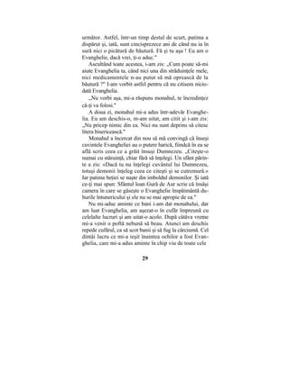 următor. Astfel, într-un timp destul de scurt, patima a
dispărut şi, iată, sunt cincisprezece ani de când nu ia în
sură nici o picătură de băutură. Fă şi tu aşa ! Eu am o
Evanghelie, dacă vrei, ţi-o aduc."
Ascultând toate acestea, i-am zis: „Cum poate să-mi
aiute Evanghelia ta, când nici una din străduinţele mele,
nici medicamentele n-au putut să mă oprească de la
băutură ?" I-am vorbit astfel pentru că nu citisem nicio-
dată Evanghelia.
„Nu vorbi aşa, mi-a răspuns monahul, te încredinţez
că-ţi va folosi."
A doua zi, monahul mi-a adus într-adevăr Evanghe-
lia. Eu am deschis-o, m-am uitat, am citit şi i-am zis:
„Nu pricep nimic din ea. Nici nu sunt deprins să citesc
litera bisericească."
Monahul a încercat din nou să mă convingă că înseşi
cuvintele Evangheliei au o putere harică, fiindcă în ea se
află scris ceea ce a grăit însuşi Dumnezeu. „Citeşte-o
numai cu stăruinţă, chiar fără să înţelegi. Un sfânt părin-
te a zis: «Dacă tu nu înţelegi cuvântul lui Dumnezeu,
totuşi demonii înţeleg ceea ce citeşti şi se cutremură.»
Iar patima beţiei se naşte din imboldul demonilor. Şi iată
ce-ţi mai spun: Sfântul loan Gură de Aur scrie că însăşi
camera în care se găseşte o Evanghelie înspăimântă du-
hurile întunericului şi ele nu se mai apropie de ea."
Nu mi-aduc aminte ce bani i-am dat monahului, dar
am luat Evanghelia, am aşezat-o în cufăr împreună cu
celelalte lucruri şi am uitat-o acolo. După câtăva vreme
mi-a venit o poftă nebună să beau. Atunci am deschis
repede cufărul, ca să scot banii şi să fug la cârciumă. Cel
dintâi lucru ce mi-a ieşit înaintea ochilor a fost Evan-
ghelia, care mi-a adus aminte în chip viu de toate cele
29
 